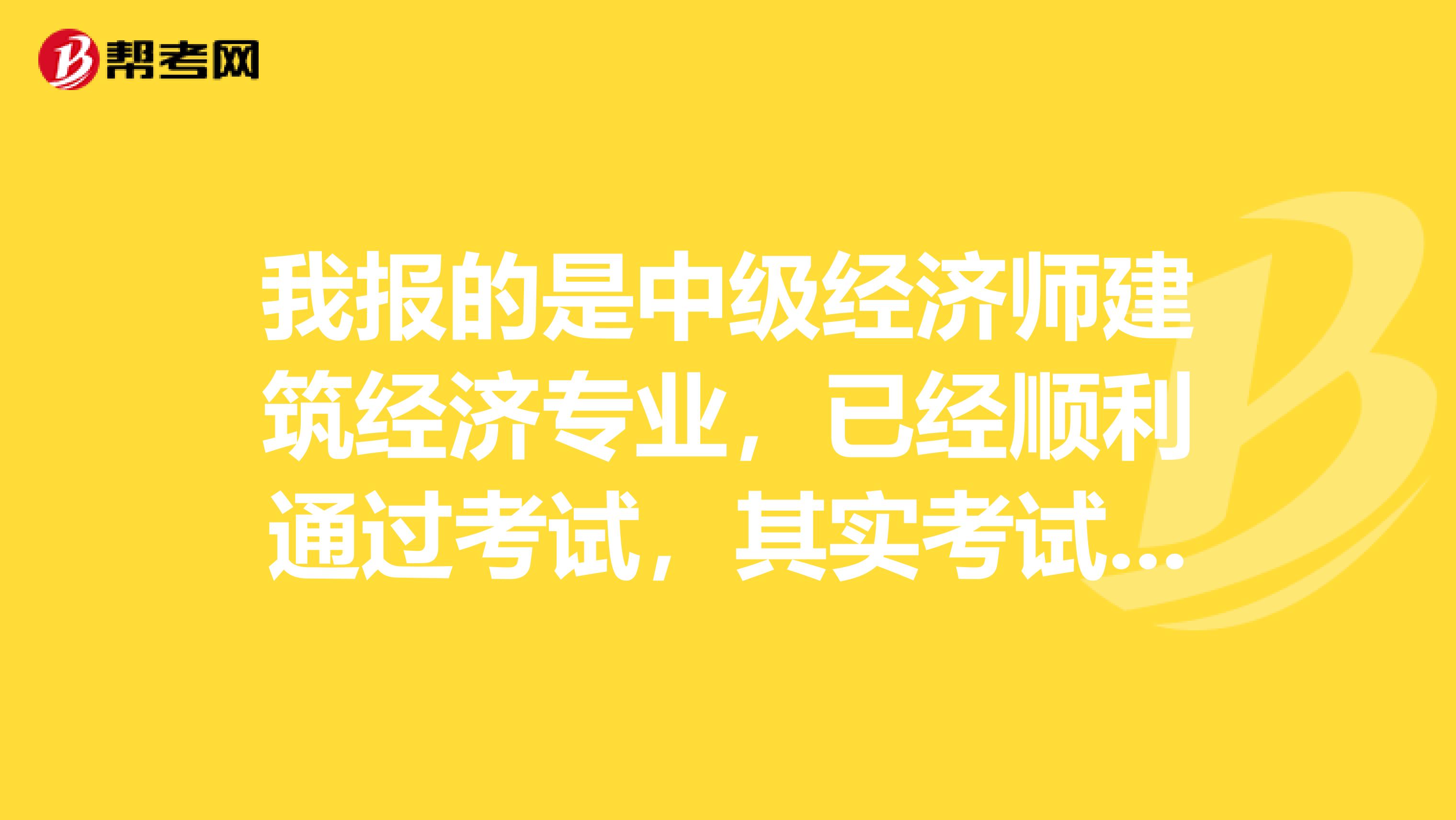 我报的是中级经济师建筑经济专业，已经顺利通过考试，其实考试很简单，只要大家稍微地努点力就一定能够通过的，如果拉开架势大干一场的话，那一定是高分通过。 考试好过，可是考过了下一步怎么办就迷茫了，希望拿到证书的各位帮忙指点迷津，我是河北的，有河北的更好，谢谢！