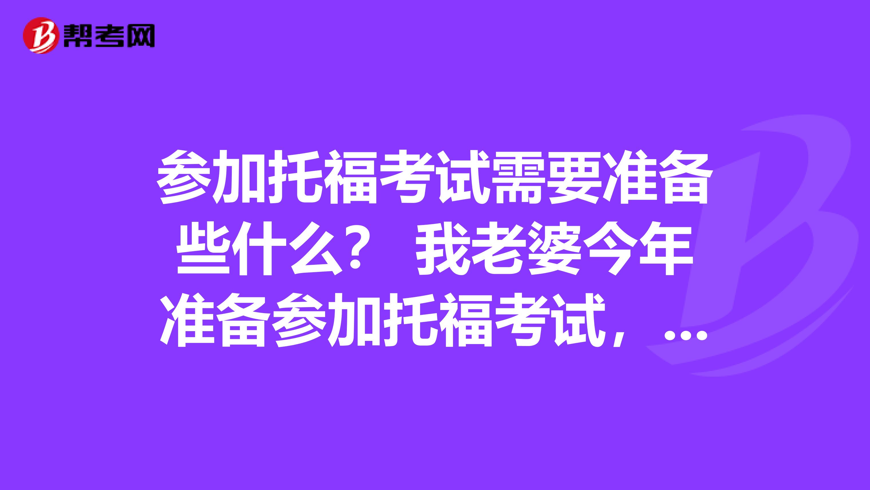 参加托福考试需要准备些什么？ 我老婆今年准备参加托福考试， 托福考试一般都什么要求？