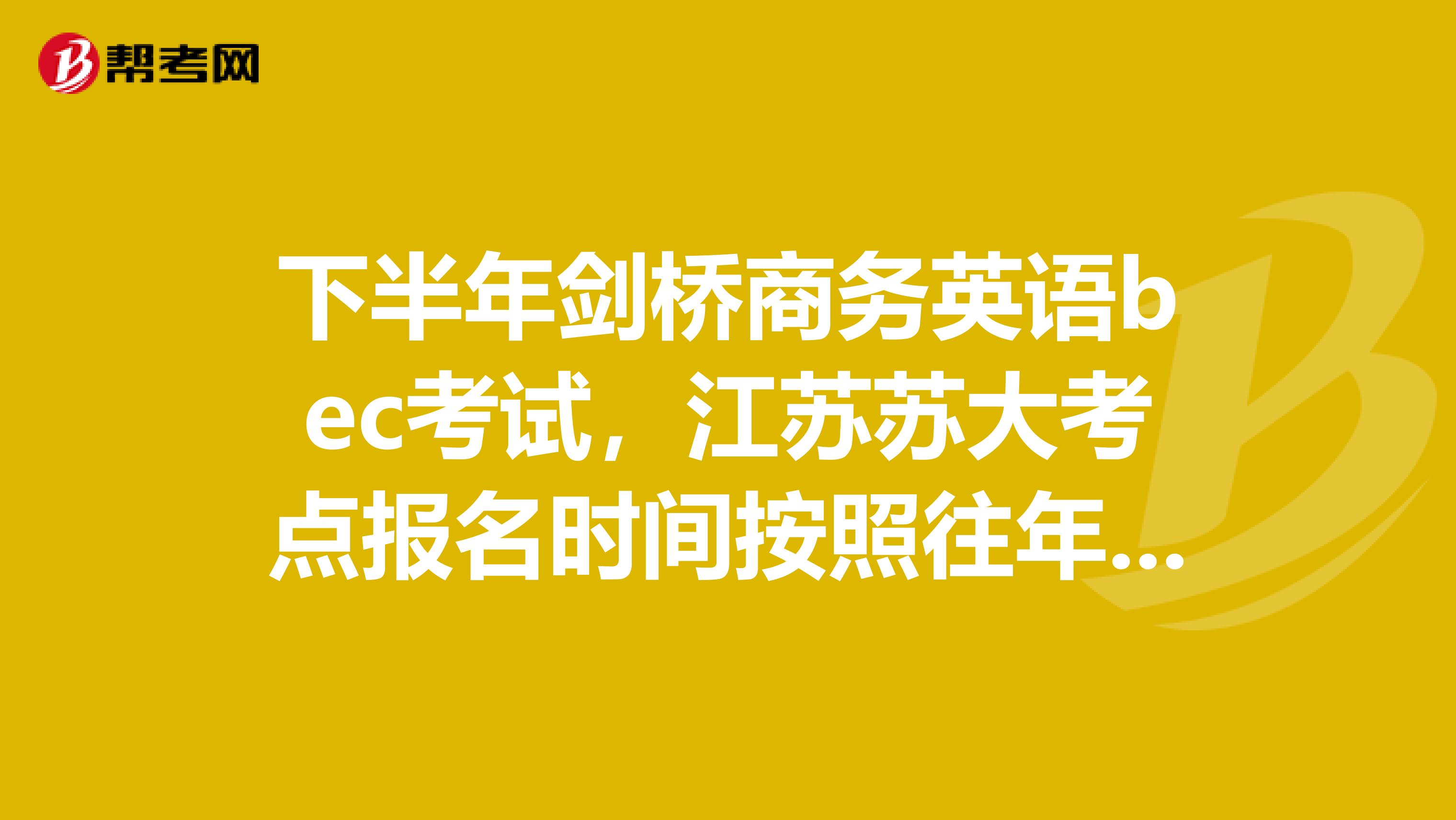 下半年剑桥商务英语bec考试,江苏苏大考点报名时间按照往年大概是在什么时候?