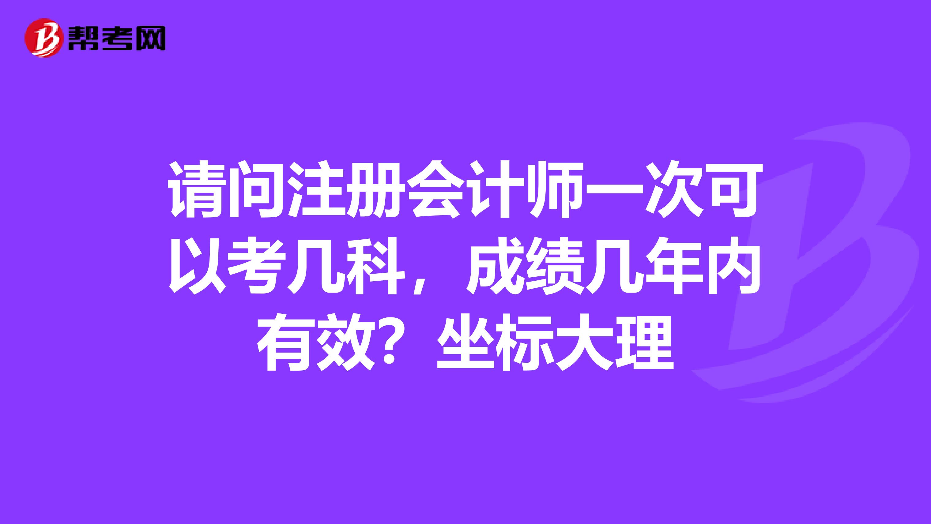 请问注册会计师一次可以考几科，成绩几年内有效？坐标大理