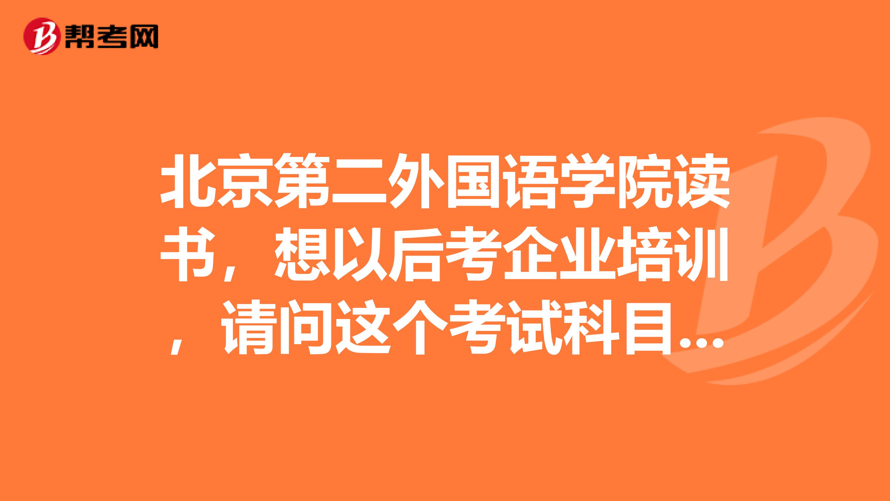 北京第二外国语学院读书,想以后考企业培训,请问这个考试科目有些啥?