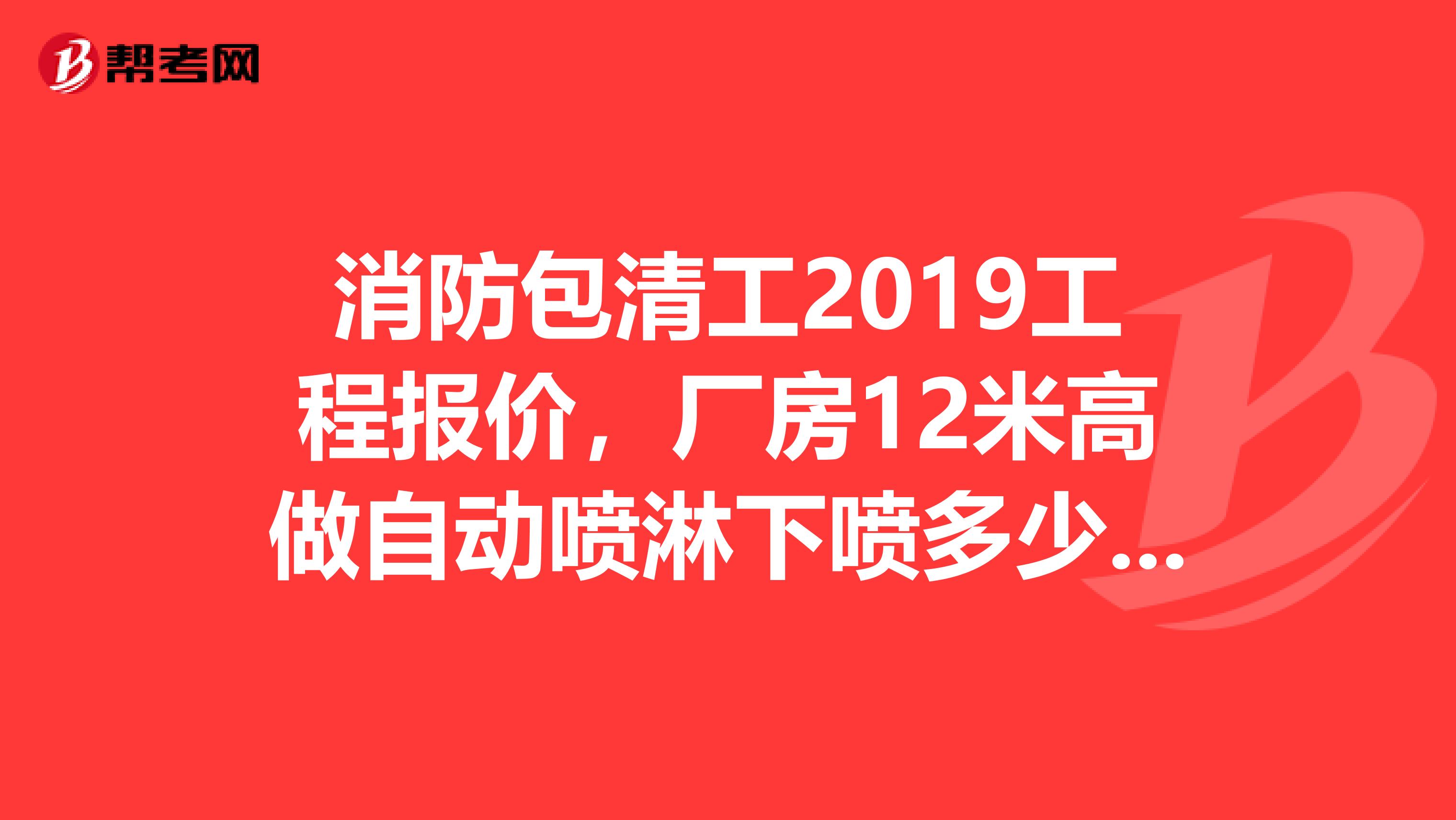 消防包清工2019工程报价，厂房12米高做自动喷淋下喷多少一个点可以做，请师父指点谢谢