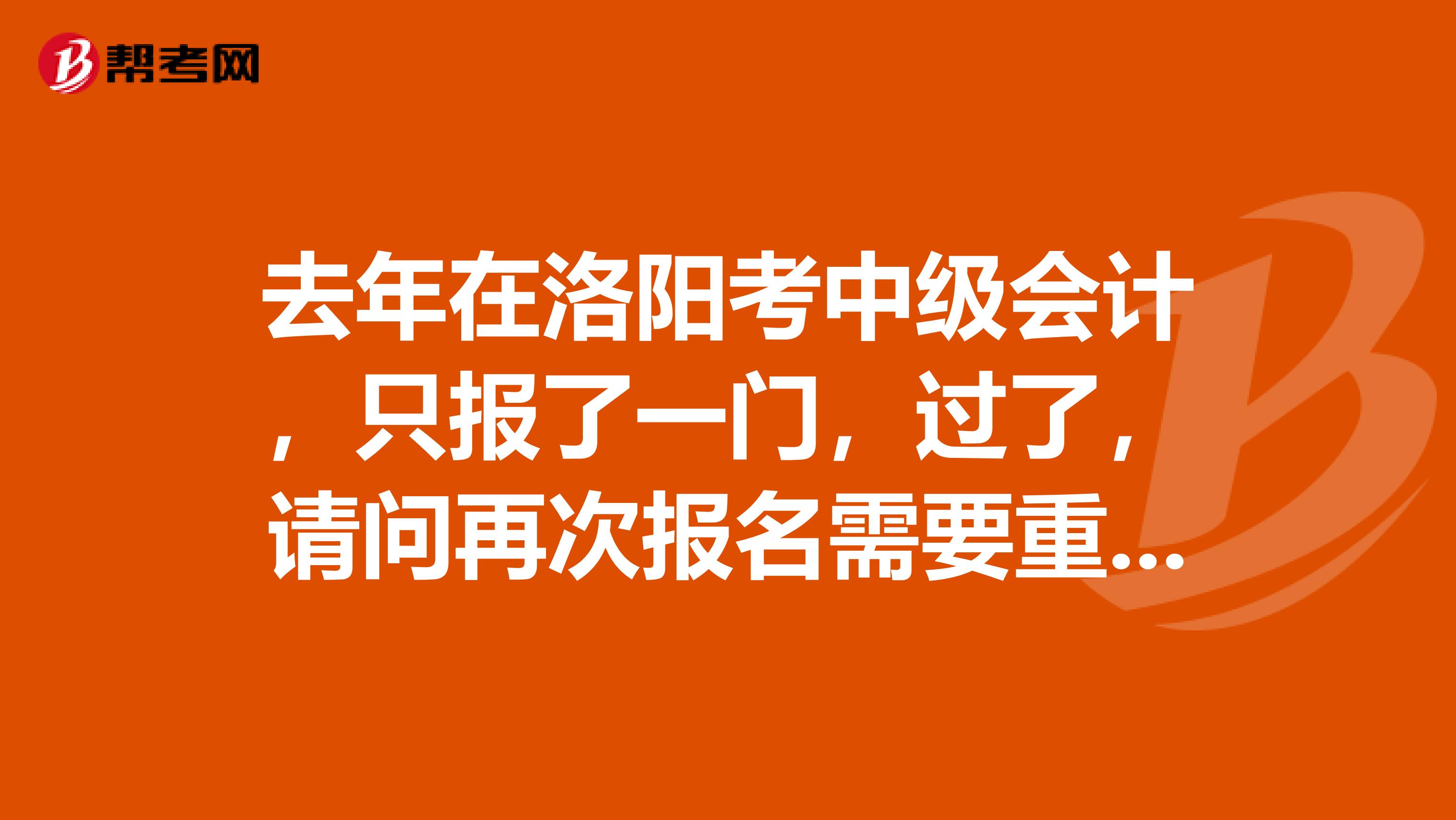 去年在洛阳考中级会计,只报了一门,过了,请问再次报名需要重新报考吗?