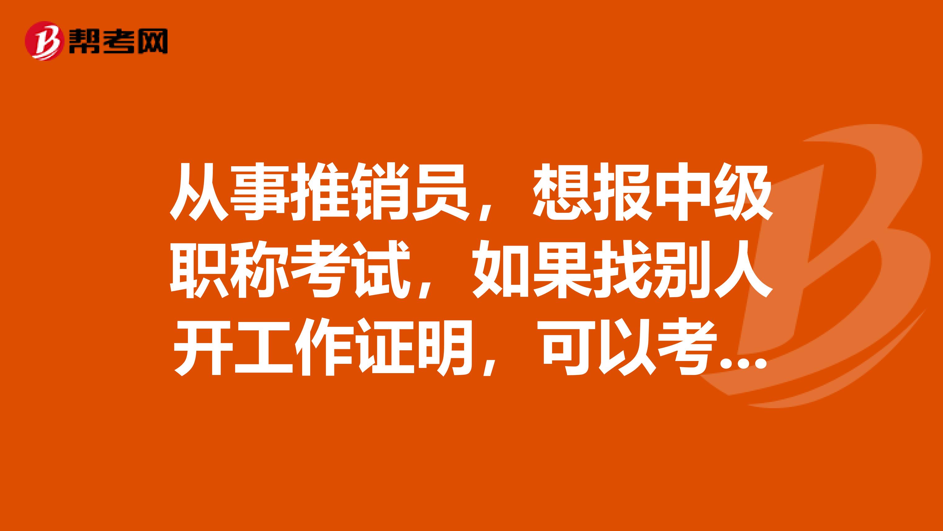 从事推销员，想报中级职称考试，如果找别人开工作证明，可以考吗？？？