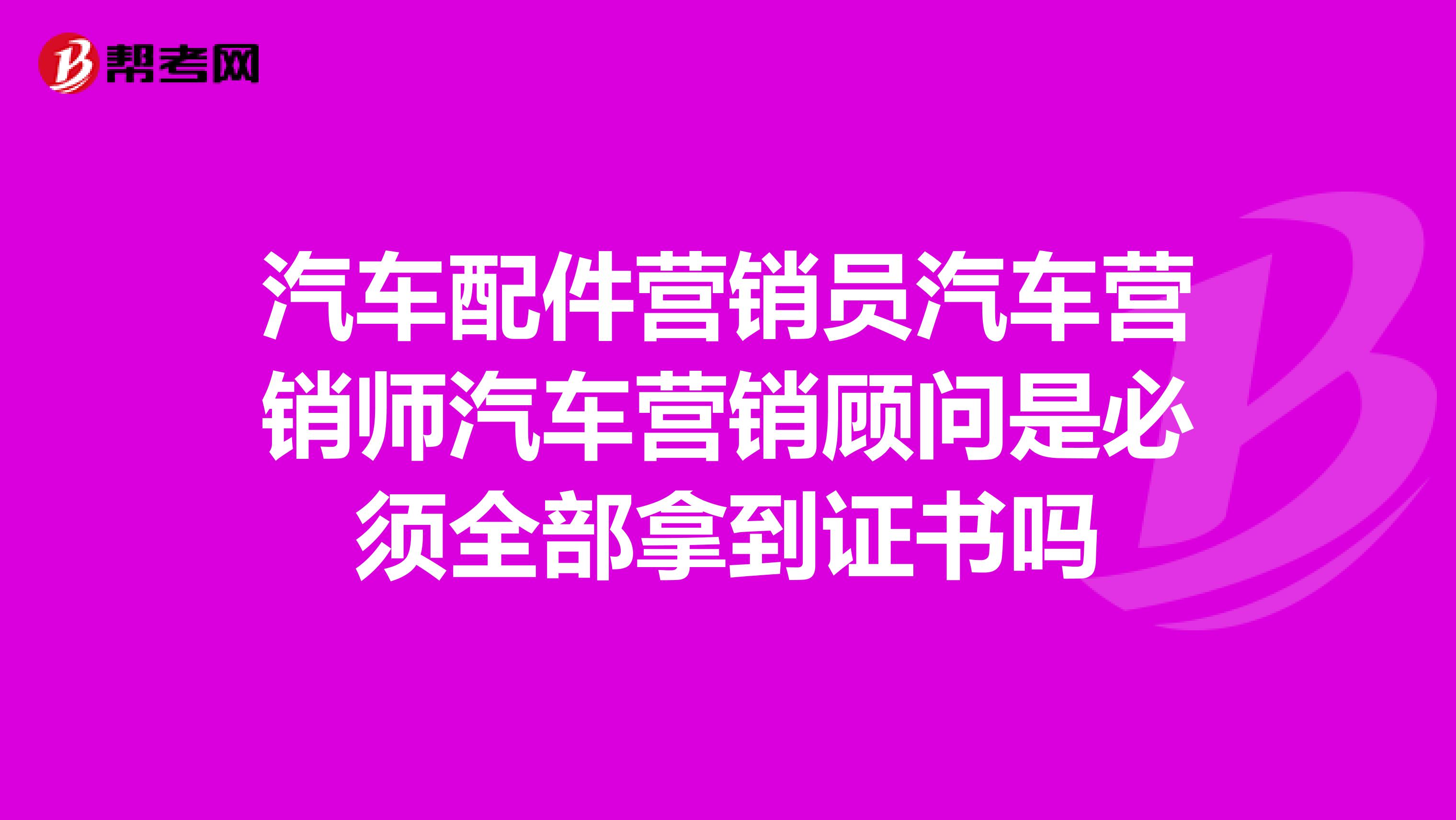 汽车配件营销员汽车营销师汽车营销顾问是必须全部拿到证书吗