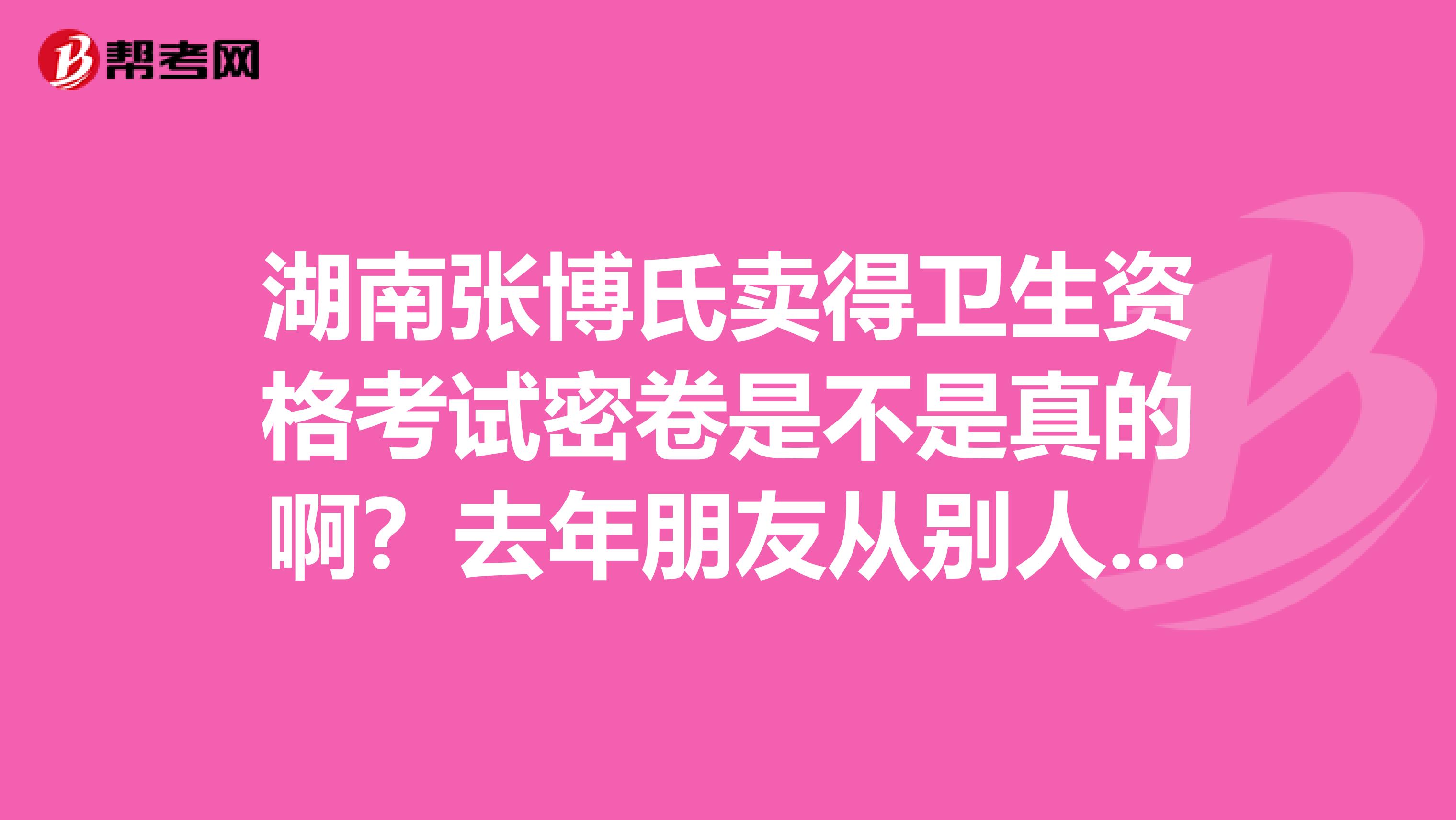 湖南张博氏卖得卫生资格考试密卷是不是真的啊？去年朋友从别人家买过但是氏假的被坑了几千大洋呢