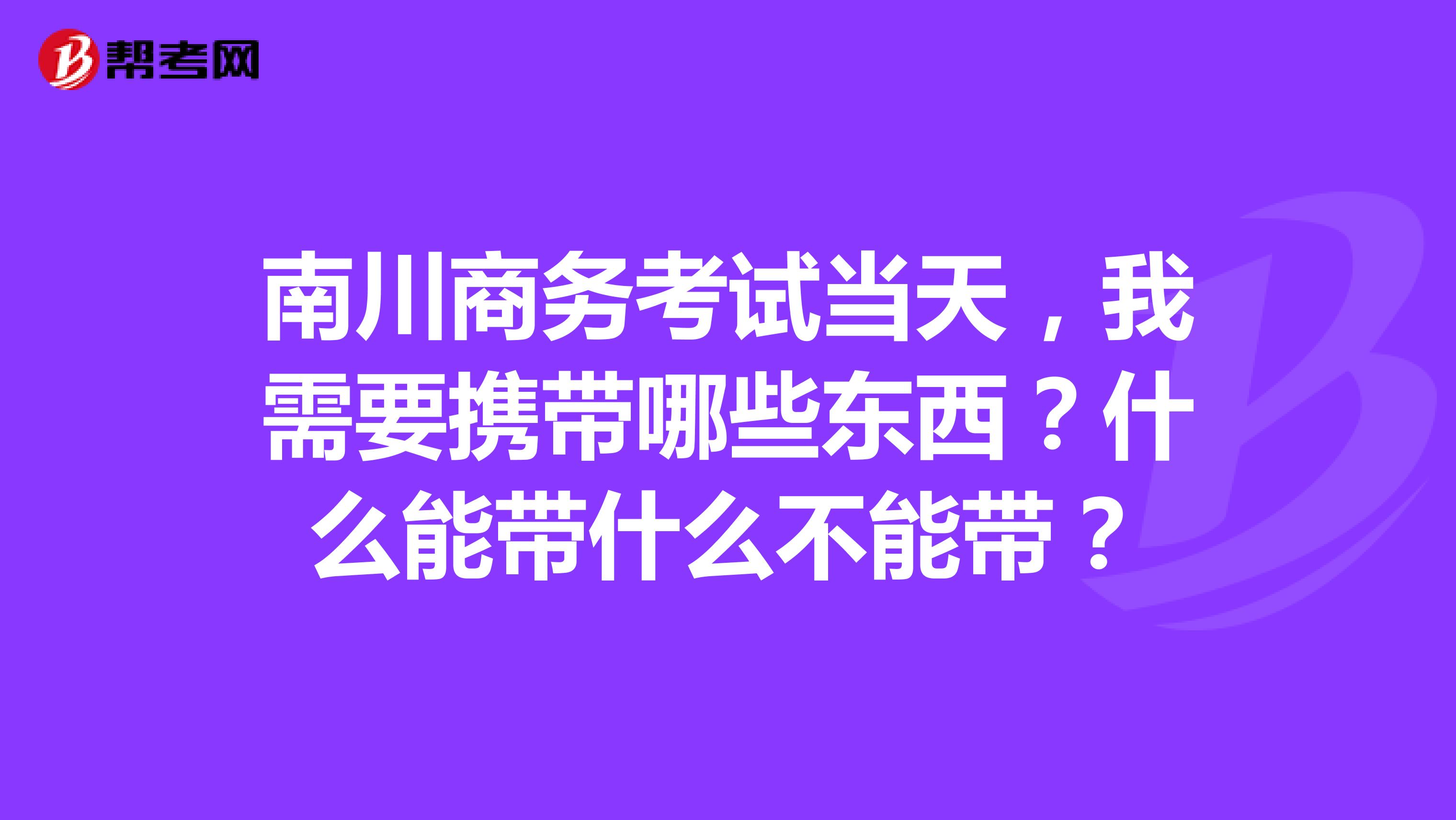 南川商务考试当天，我需要携带哪些东西？什么能带什么不能带？