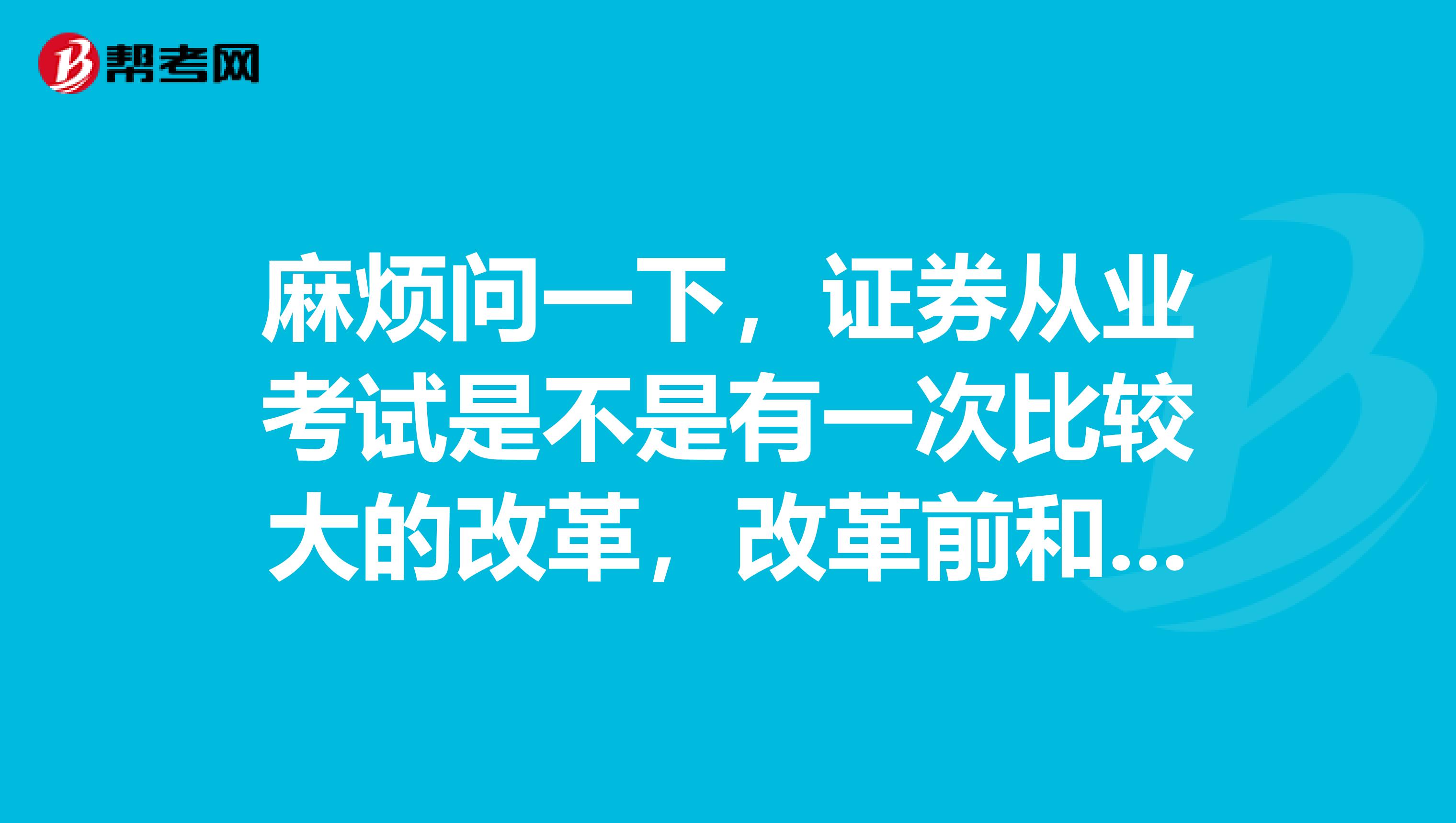 麻烦问一下,证券从业考试是不是有一次比较大的改革,改革前和改革后有些什么不一样?