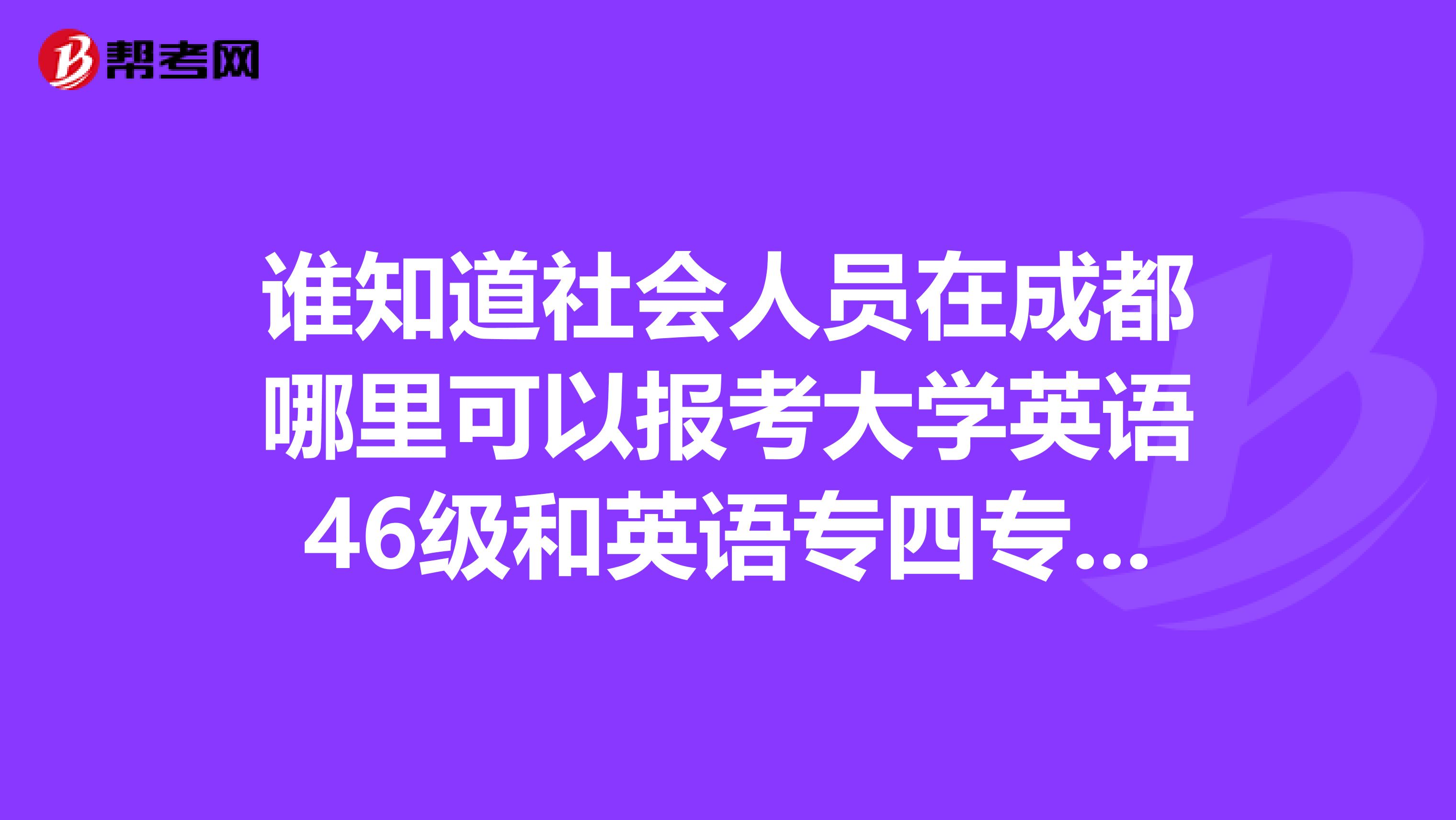 谁知道社会人员在成都哪里可以报考大学英语46级和英语专四专八??急谢谢