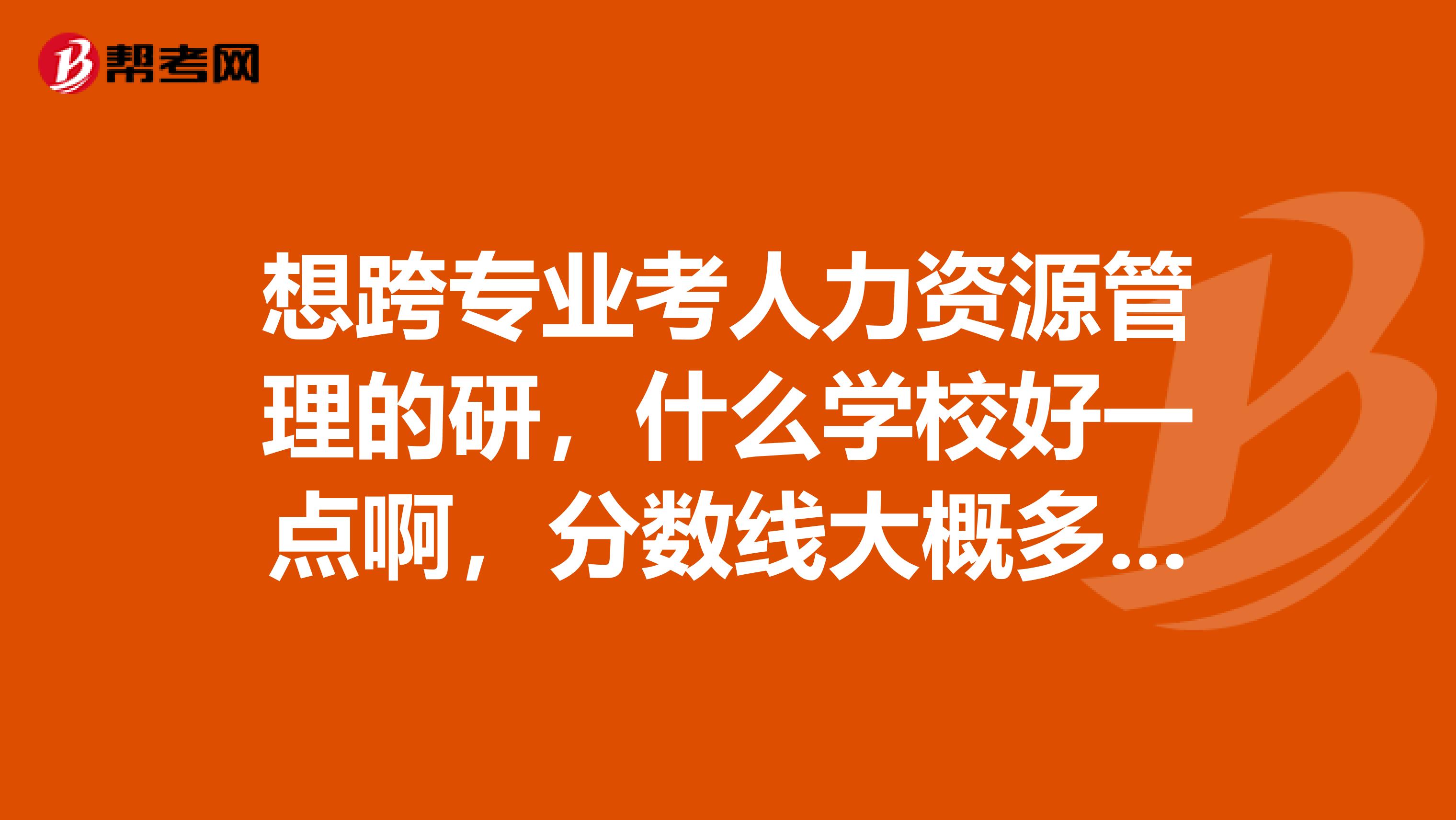 想跨专业考人力资源管理的研,什么学校好一点啊,分数线大概多少??