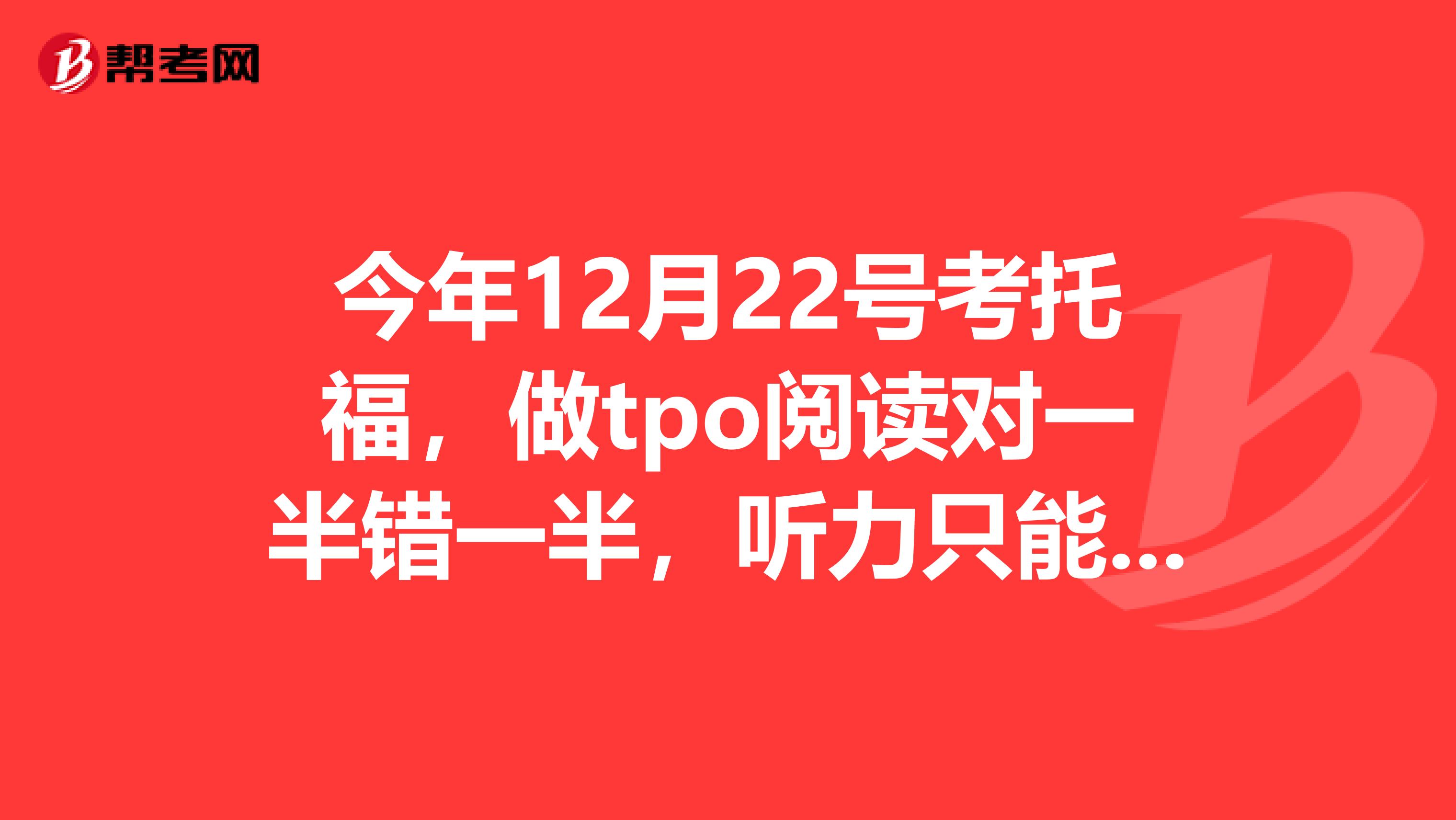 今年12月22号考托福，做tpo阅读对一半错一半，听力只能对一小半，惨不忍睹我该怎么办？就各位帮帮忙