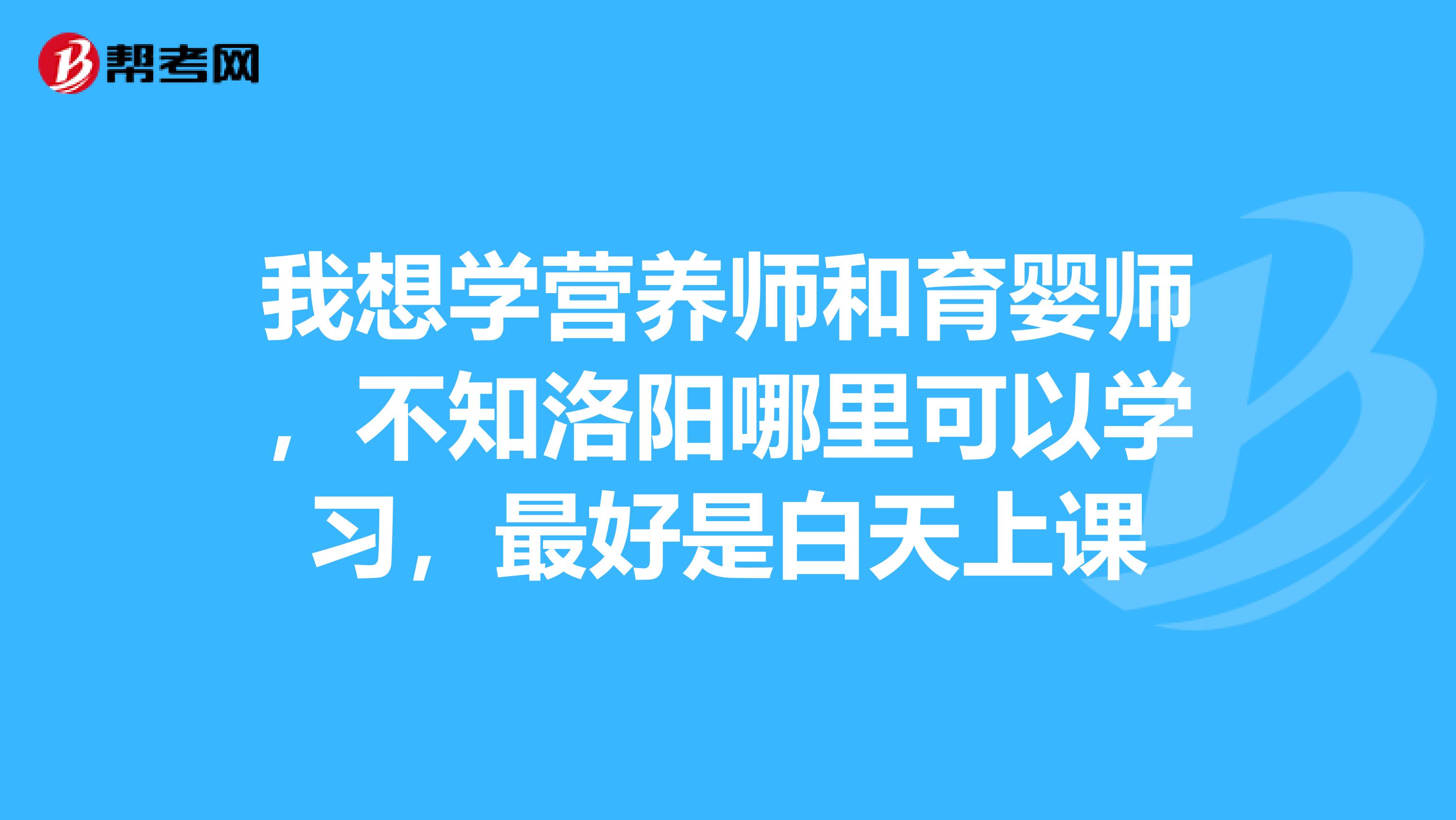 我想学营养师和育婴师,不知洛阳哪里可以学习,最好是白天上课