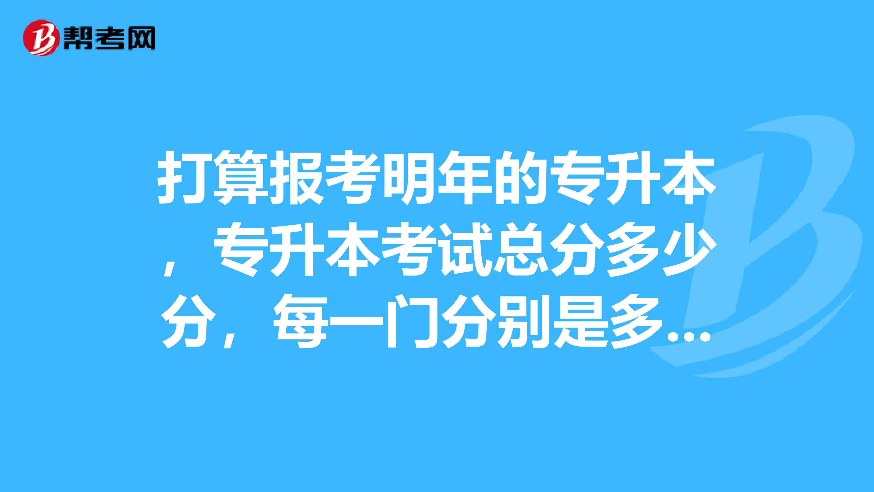 打算报考明年的专升本，专升本考试总分多少分，每一门分别是多少？