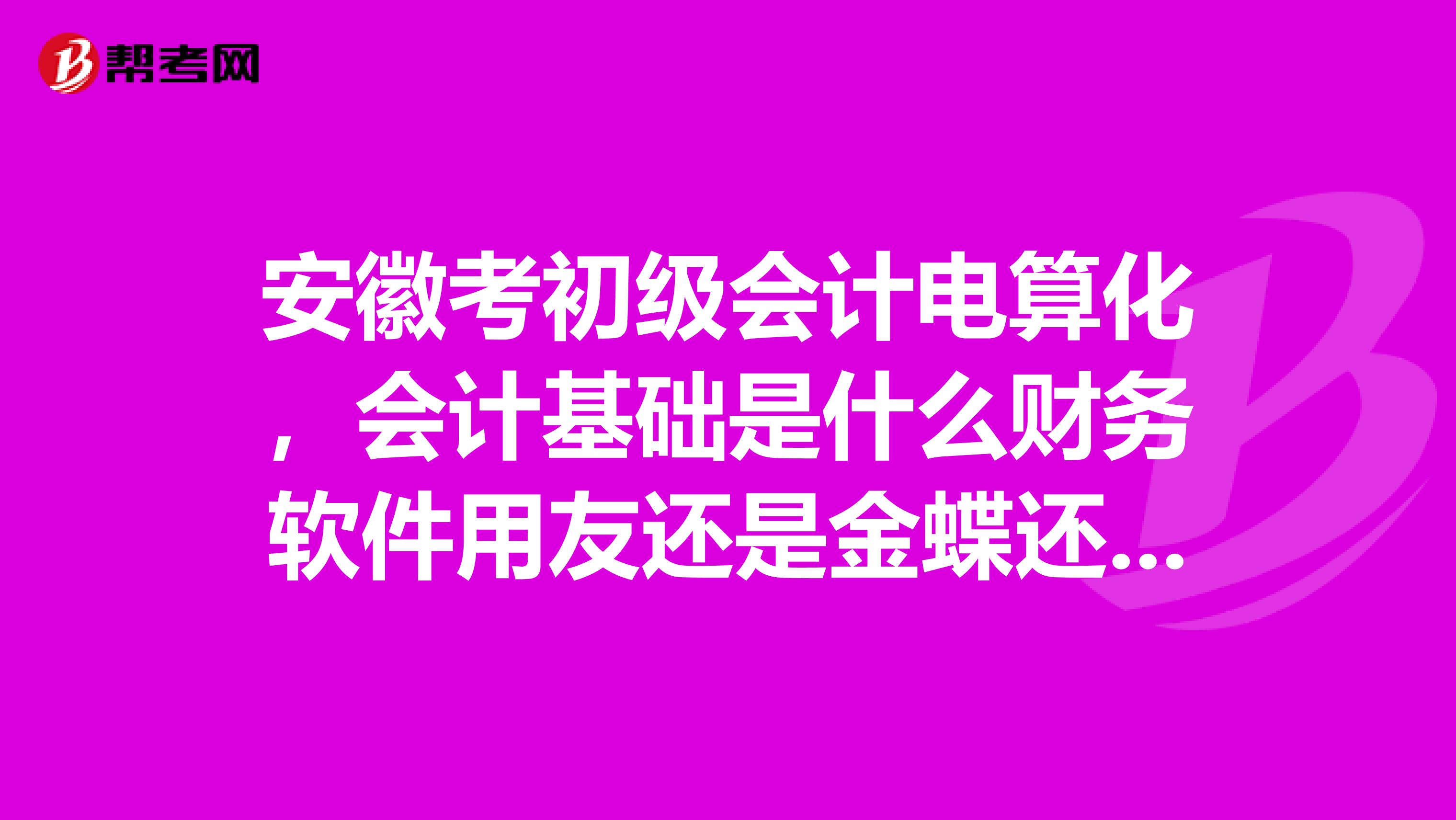 安徽考初级会计电算化,会计基础是什么财务软件用友还是金蝶还是其他