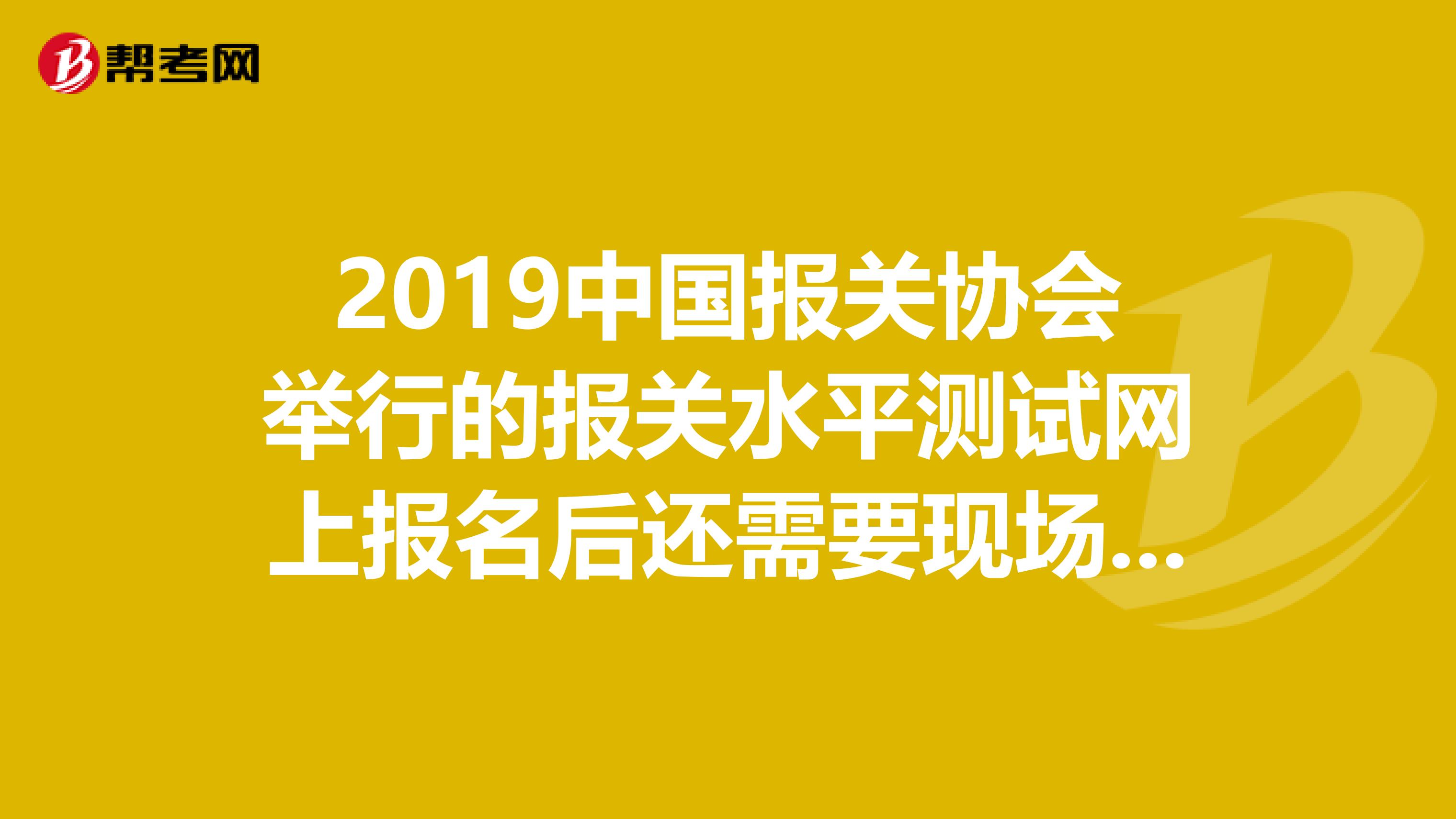 2019中国报关协会举行的报关水平测试网上报名后还需要现场确认么