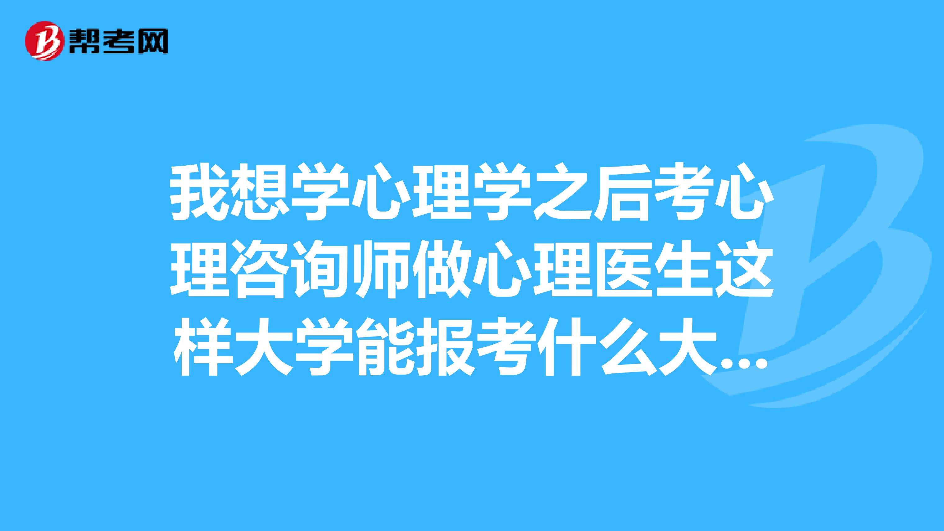 我想学心理学之后考心理咨询师做心理医生这样大学能报考什么大学现阶段是高中生