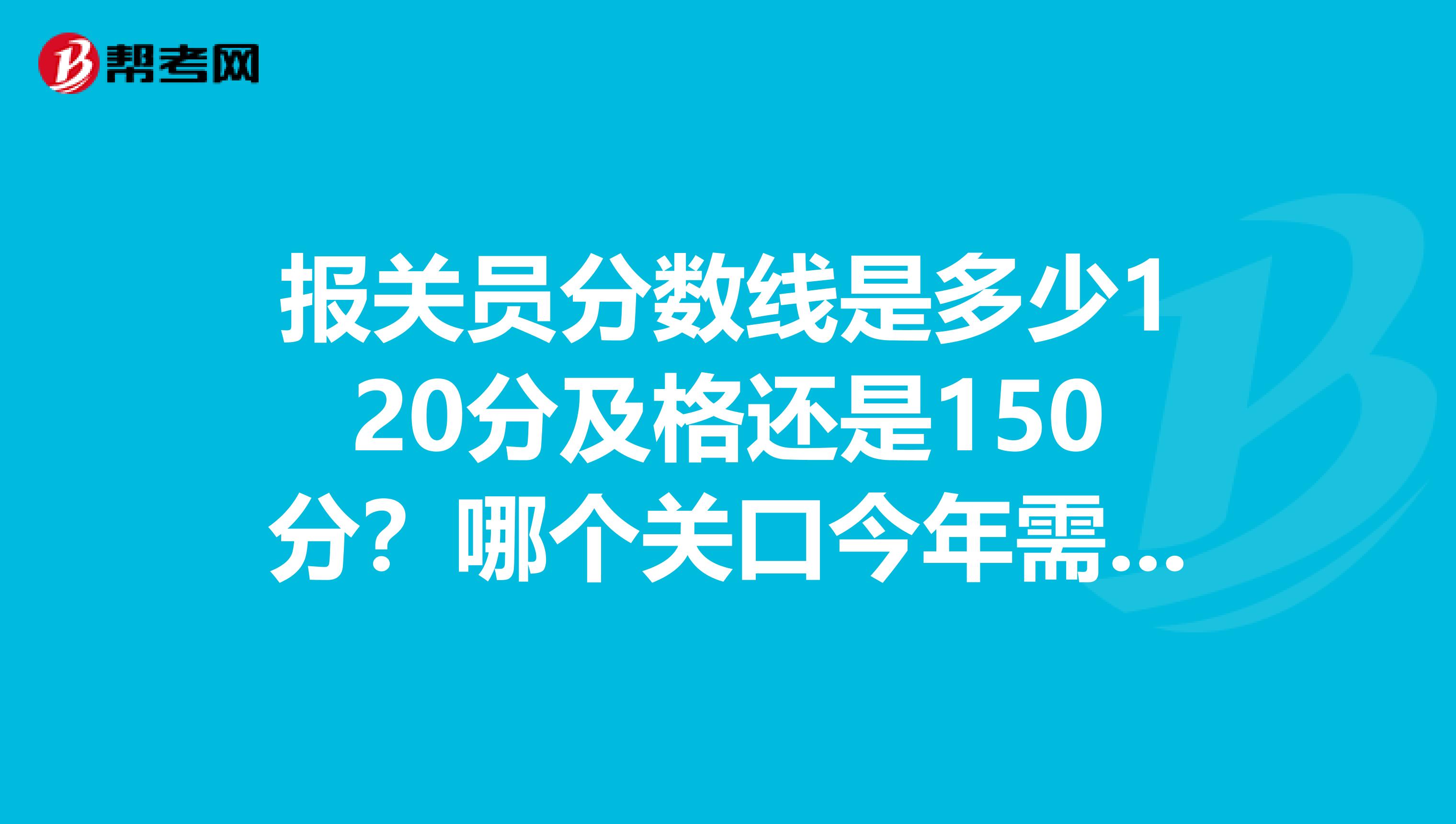 报关员分数线是多少120分及格还是150分？哪个关口今年需要人