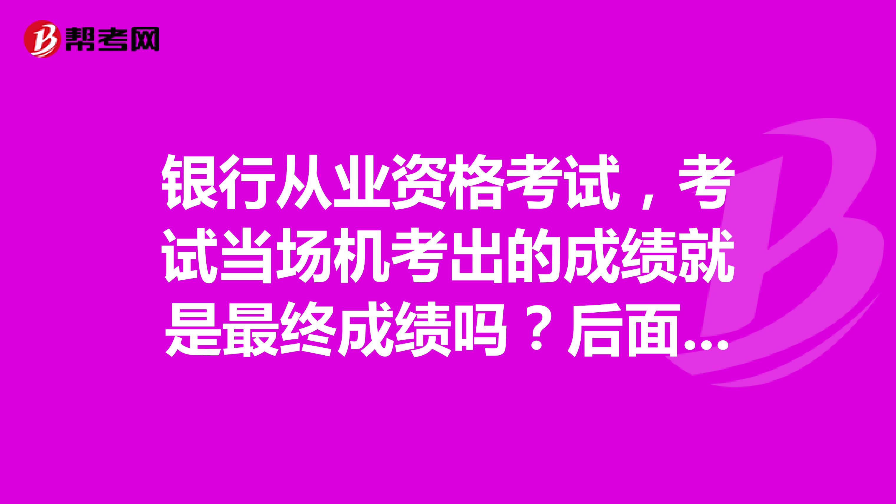 银行从业资格考试,考试当场机考出的成绩就是最终成绩吗?后面审核成