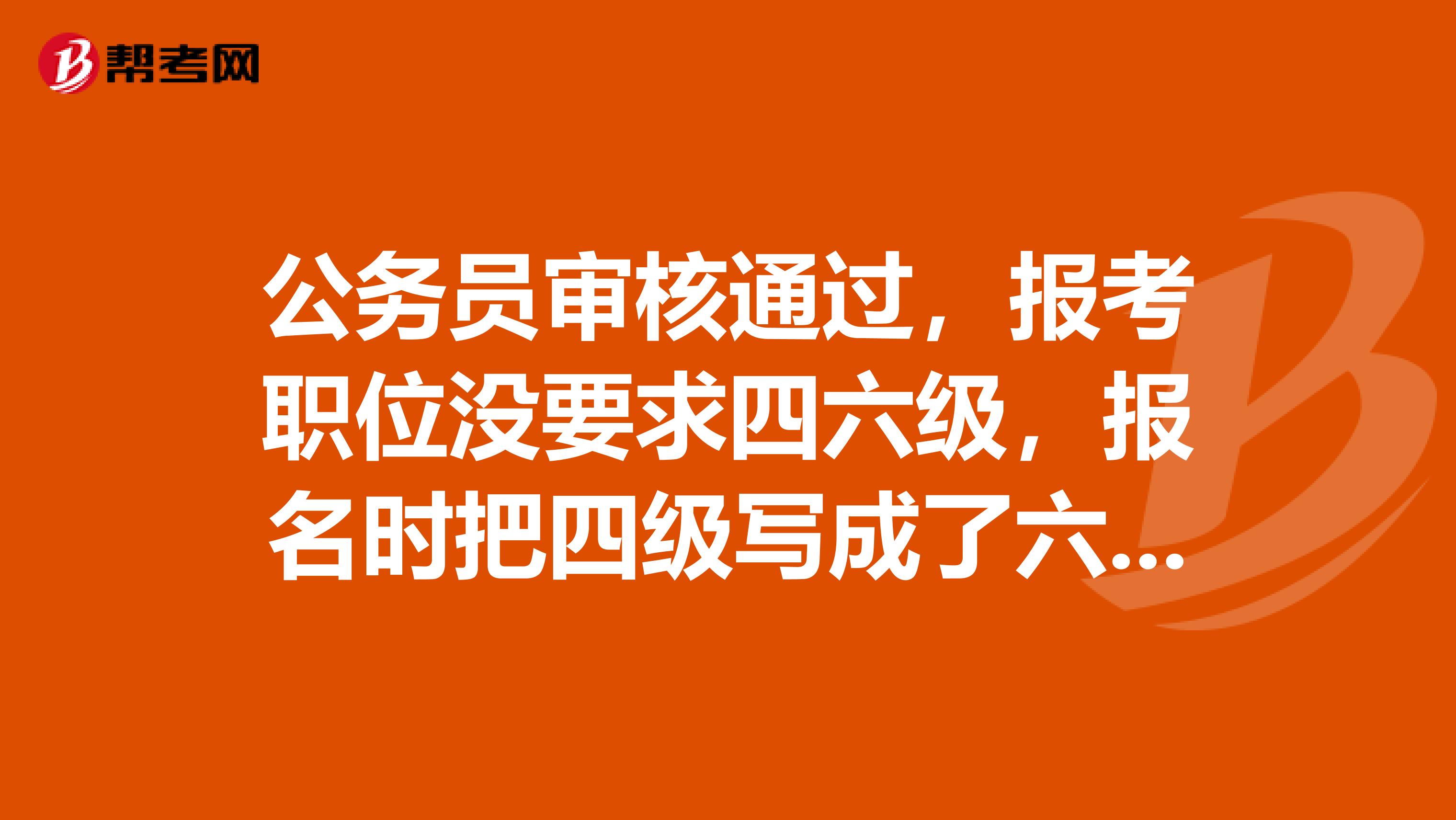 公务员审核通过，报考职位没要求四六级，报名时把四级写成了六级，可以改吗？不改有影响吗？急急急