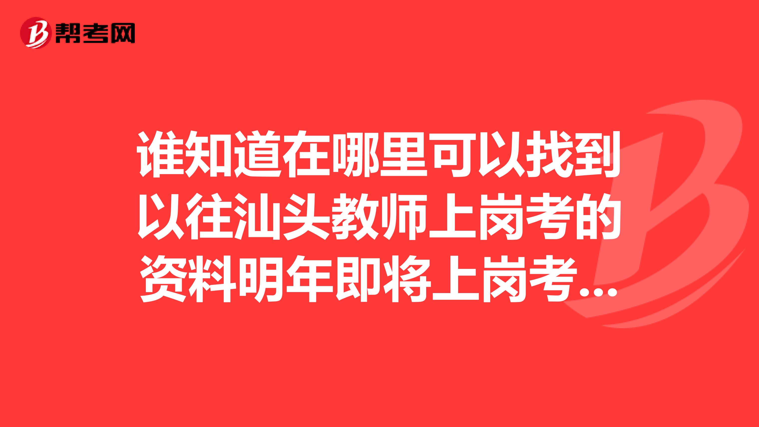 谁知道在哪里可以找到以往汕头教师上岗考的资料明年即将上岗考，所以希望有知道情况和已经考过的师兄师姐能把资料转赠给俺