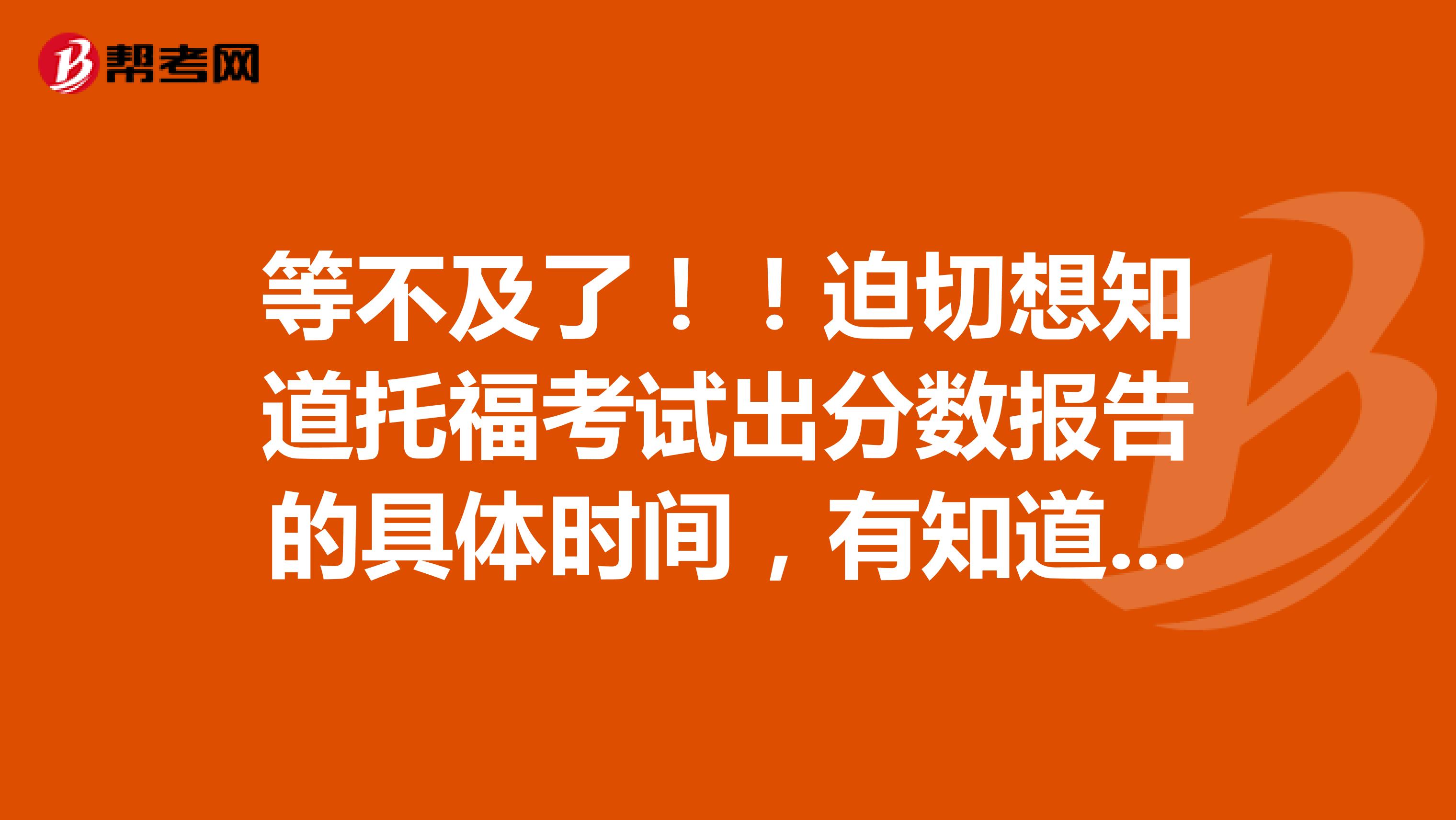 等不及了！！迫切想知道托福考试出分数报告的具体时间，有知道的人吗！