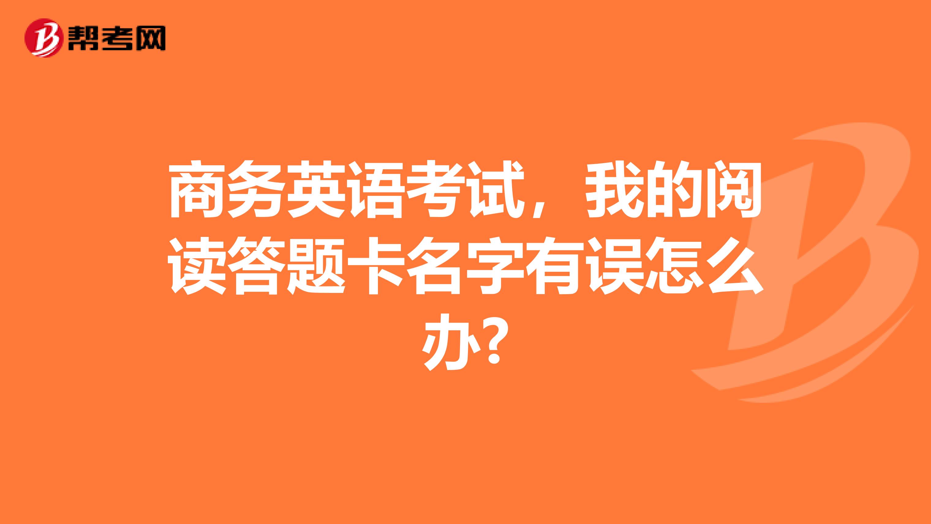 商务英语考试,我的阅读答题卡名字有误怎么办?