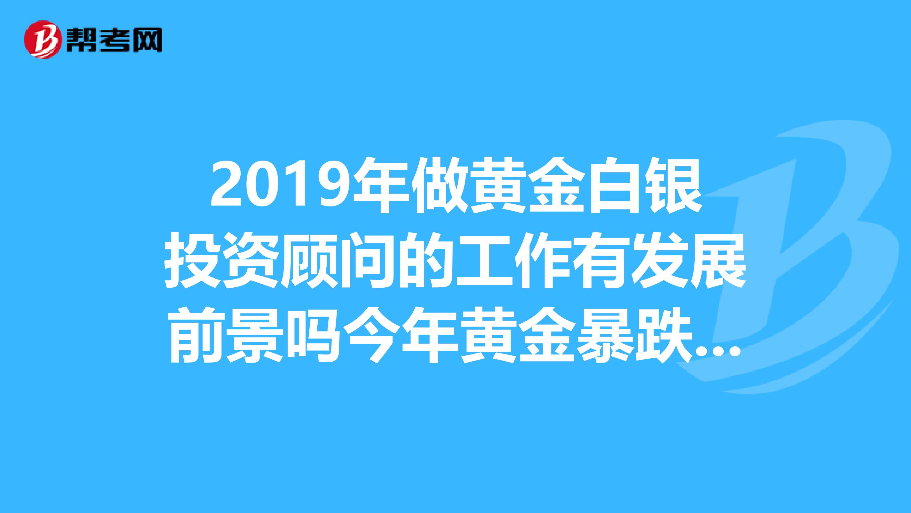 2019年做黄金白银投资顾问的工作有发展前景吗今年黄金暴跌担心这行不好做