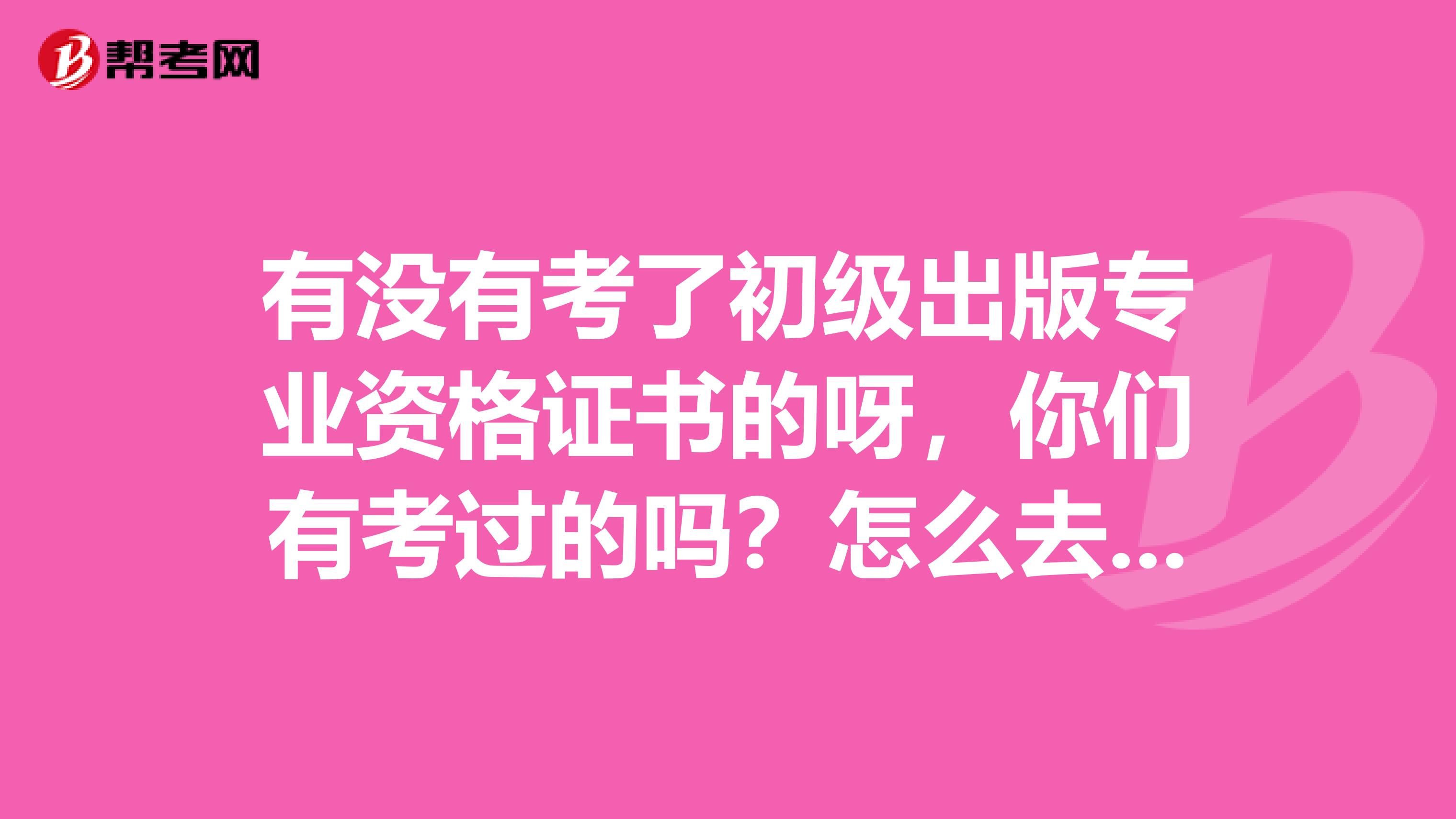 有没有考了初级出版专业资格证书的呀，你们有考过的吗？怎么去领取出版资格证呢？