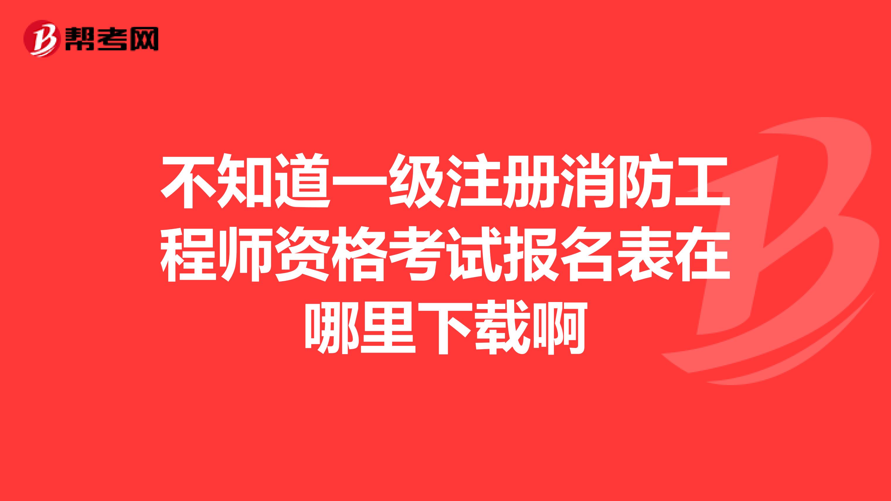 不知道一级注册消防工程师资格考试报名表在哪里下载啊