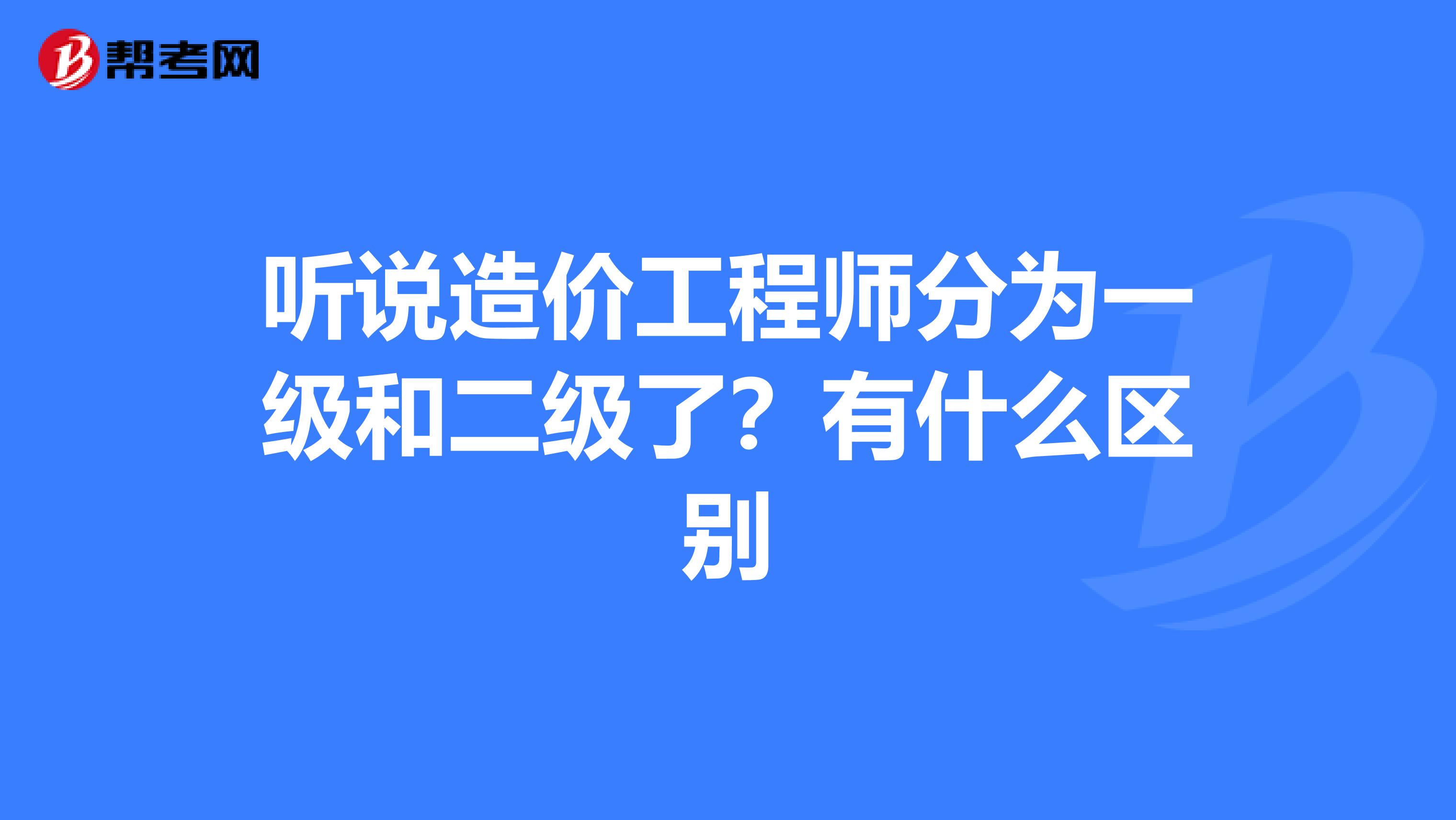 听说造价工程师分为一级和二级了?有什么区别