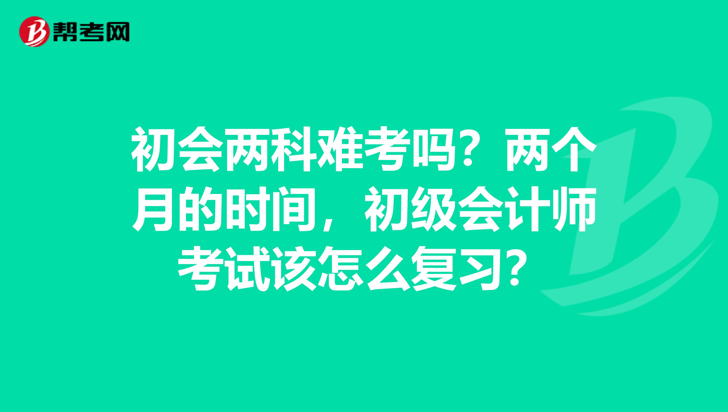 初会两科难考吗？两个月的时间，初级会计师考试该怎么复习？