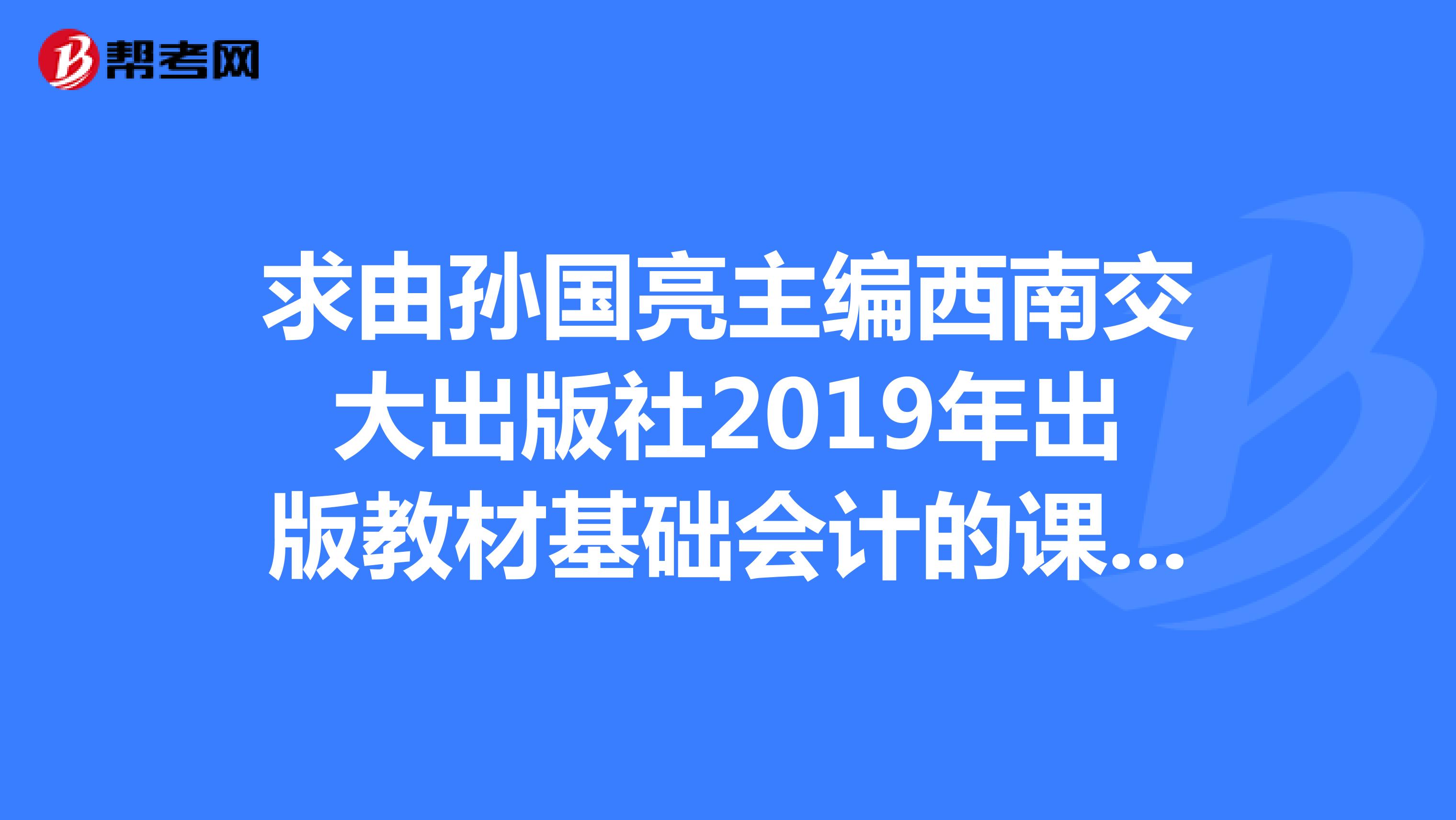 求由孙国亮主编西南交大出版社2019年出版教材基础会计的课后答案,请发至邮箱909202568qq.com