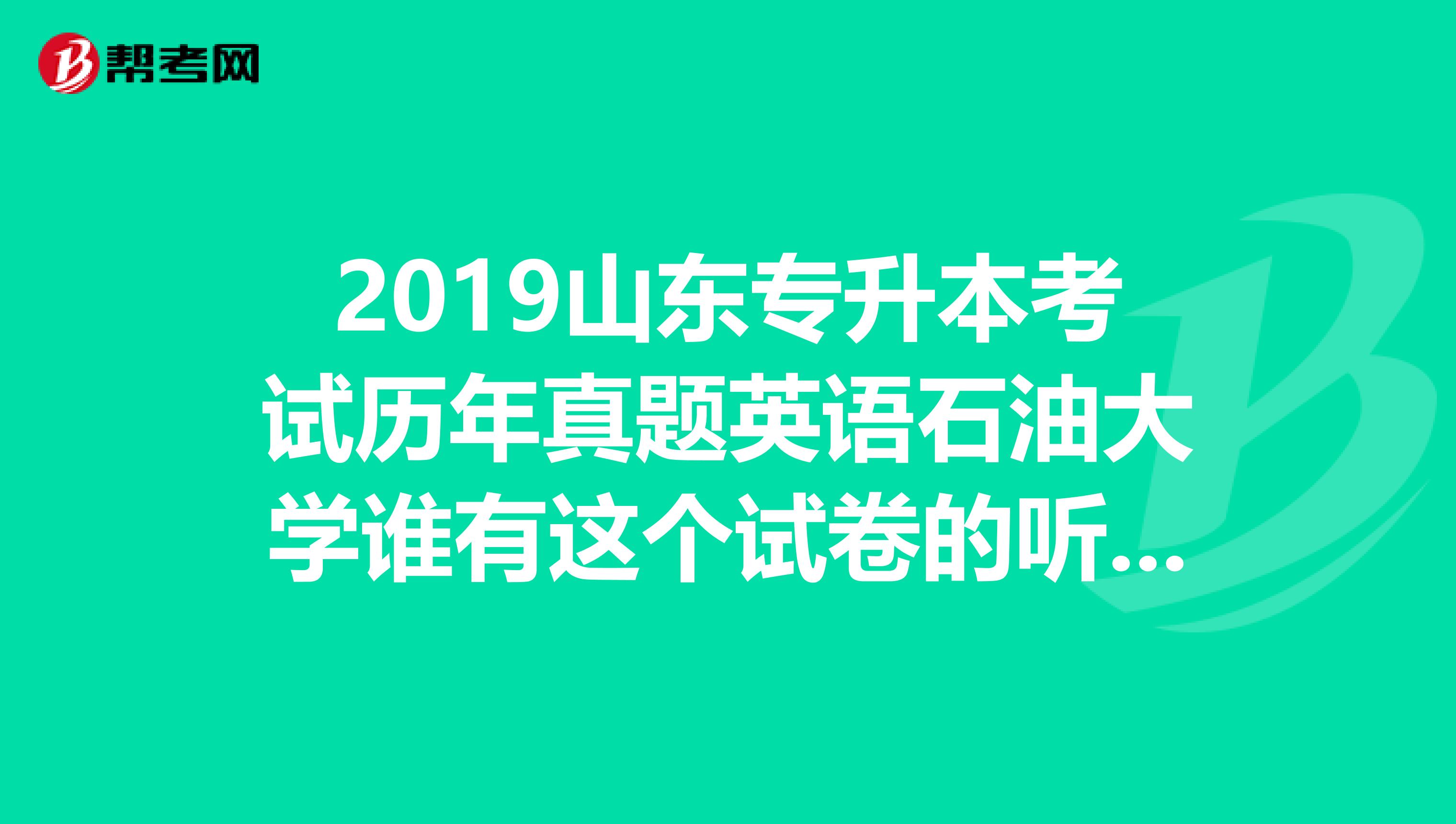 2019山东专升本考试历年真题英语石油大学谁有这个试卷的听力啊，谢谢啦