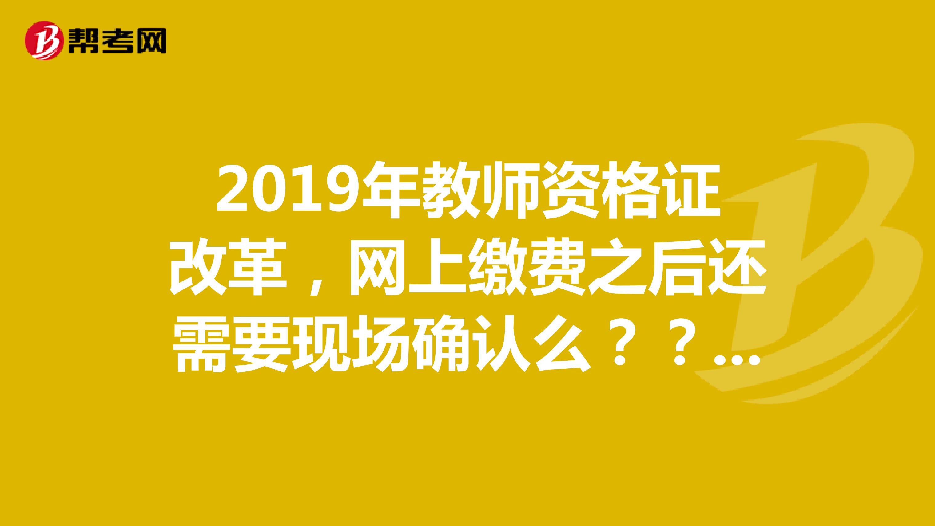 2019年教師資格證改革，網(wǎng)上繳費之后還需要現(xiàn)場確認么？？？需要的話多久？是在報名日期截止后三到五