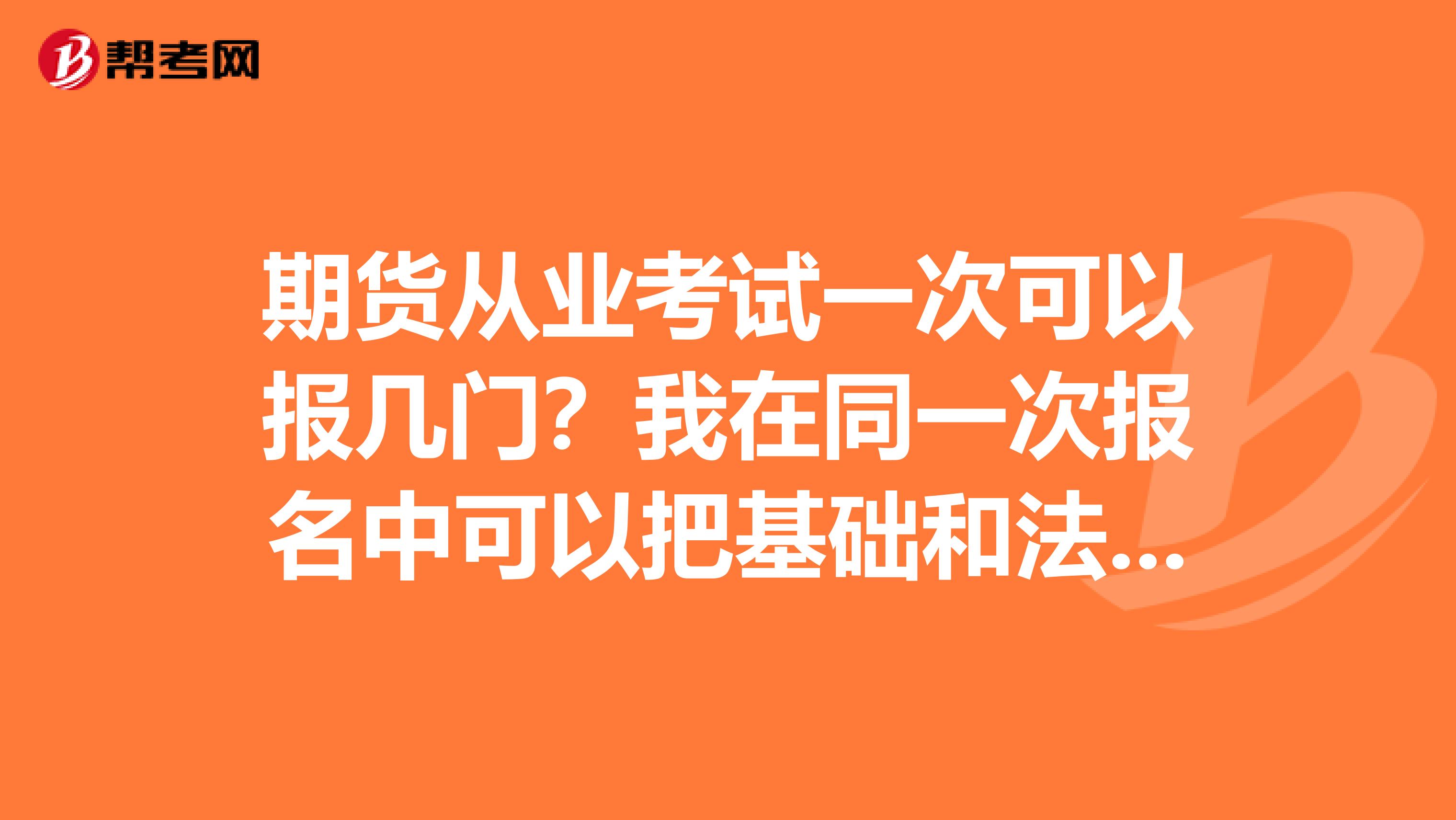 期貨從業考試一次可以報幾門？我在同一次報名中可以把基礎和法規兩門都報了嗎？