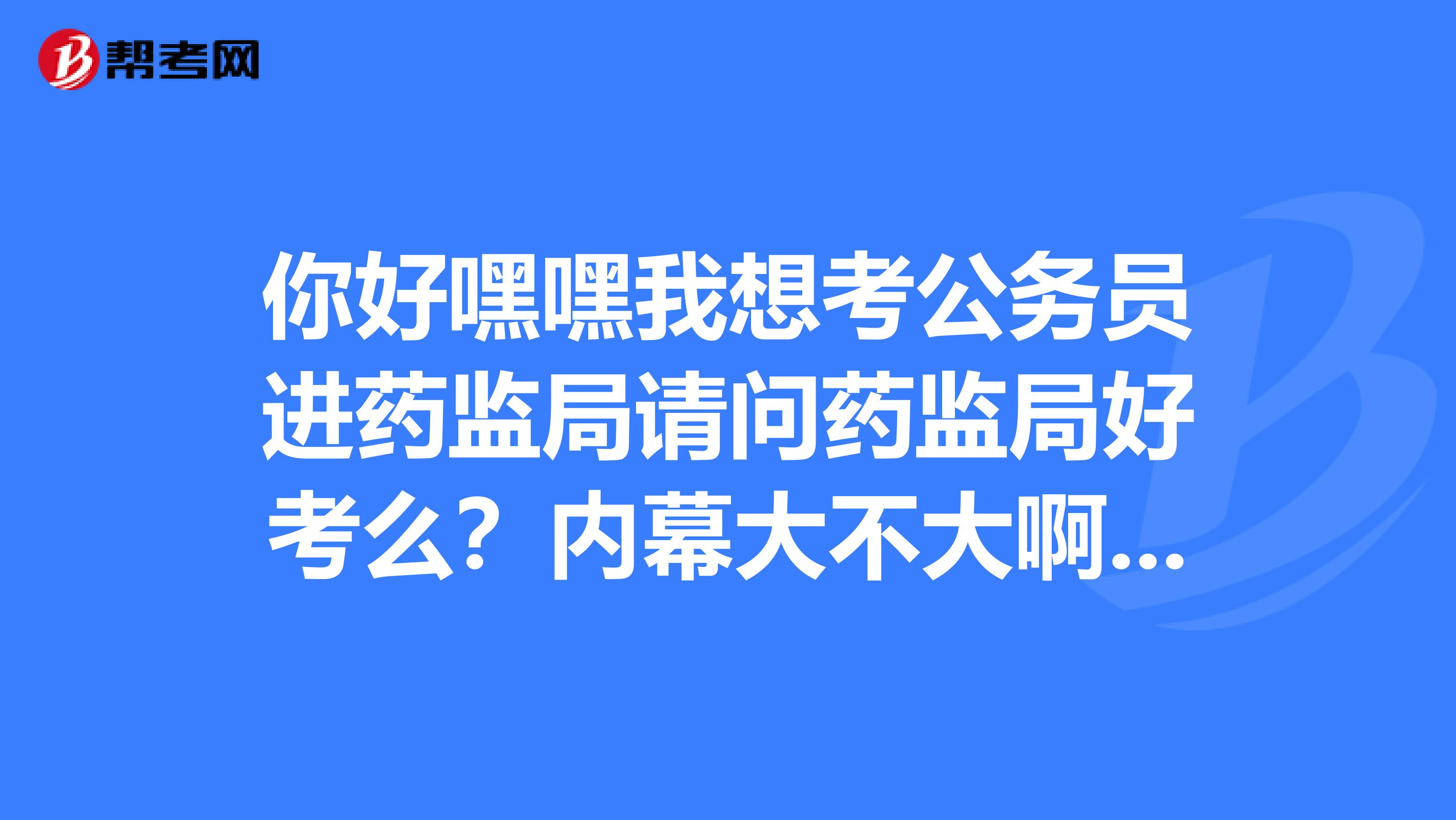 你好嘿嘿我想考公务员进药监局请问药监局好考么？内幕大不大啊？给点建议呗。。。