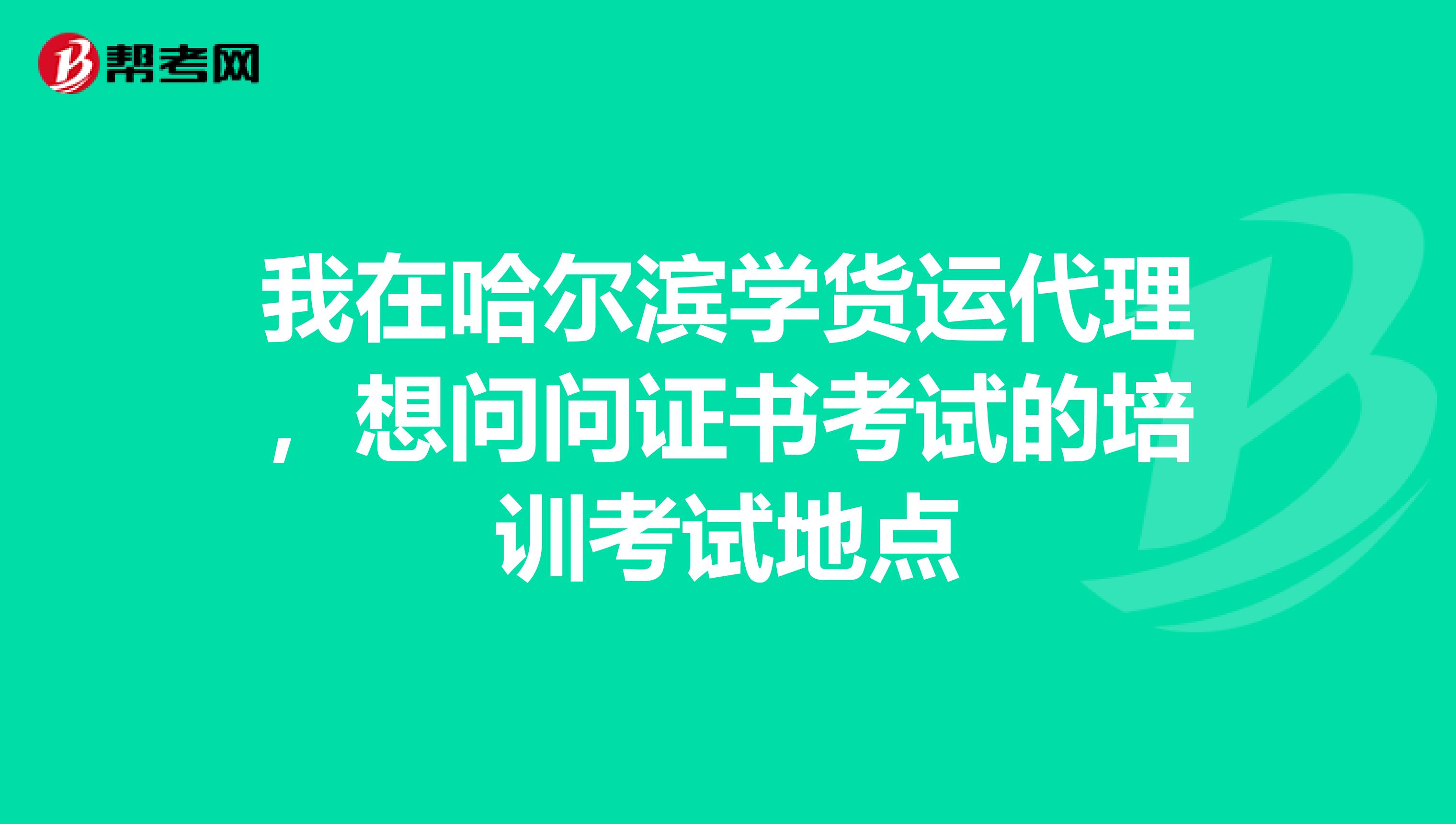 我在哈尔滨学货运代理，想问问证书考试的培训考试地点