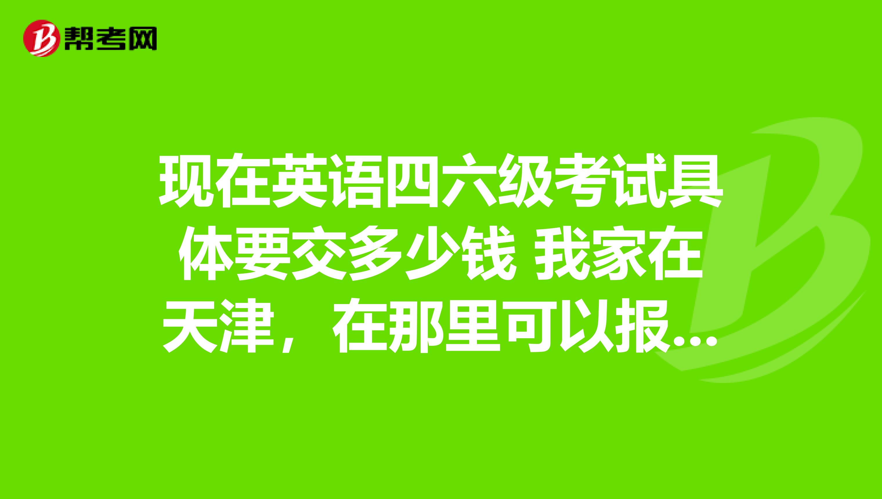 现在英语四六级考试具体要交多少钱 我家在天津，在那里可以报名。
