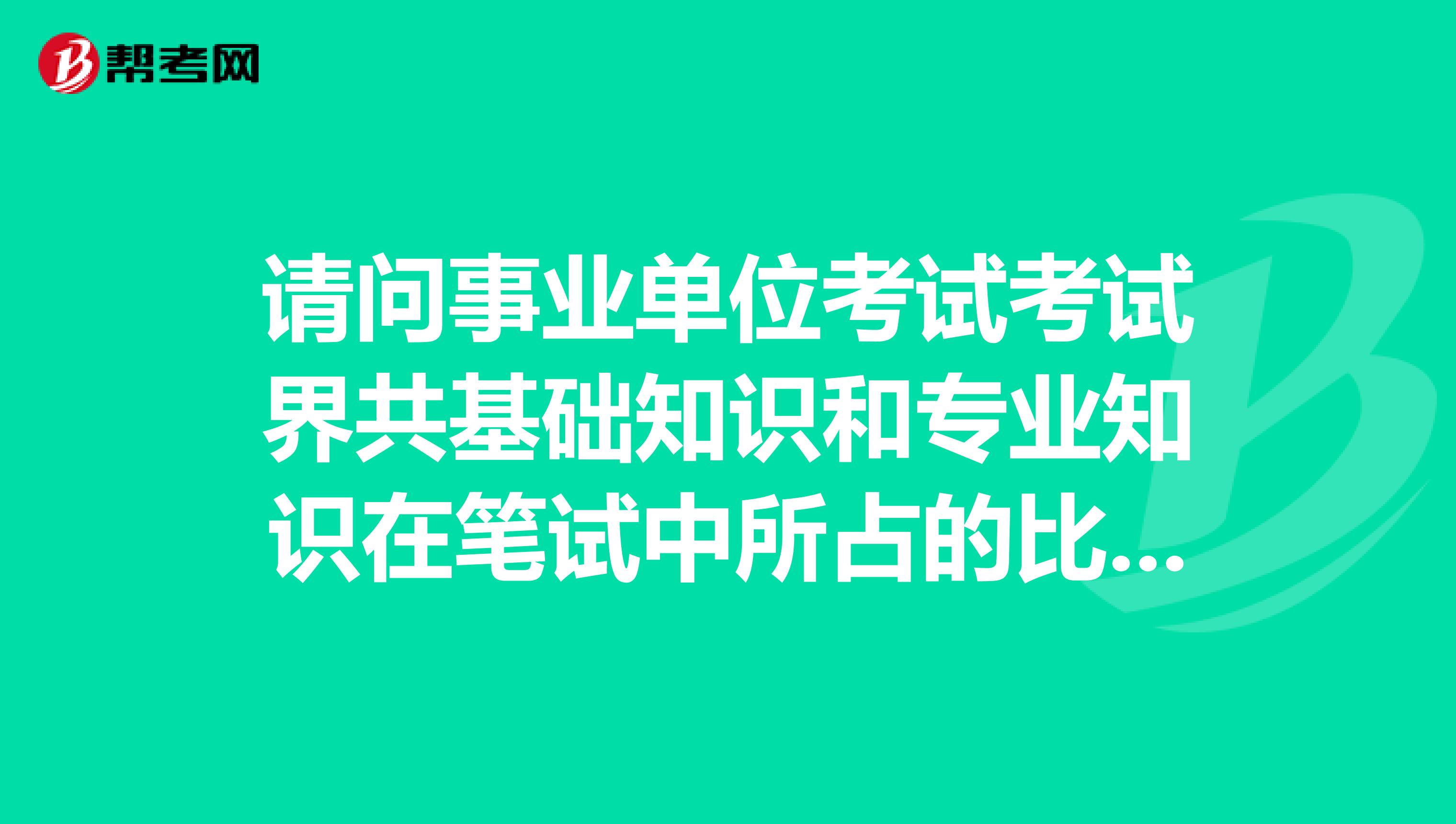 请问事业单位考试考试界共基础知识和专业知识在笔试中所占的比例分别是多少?