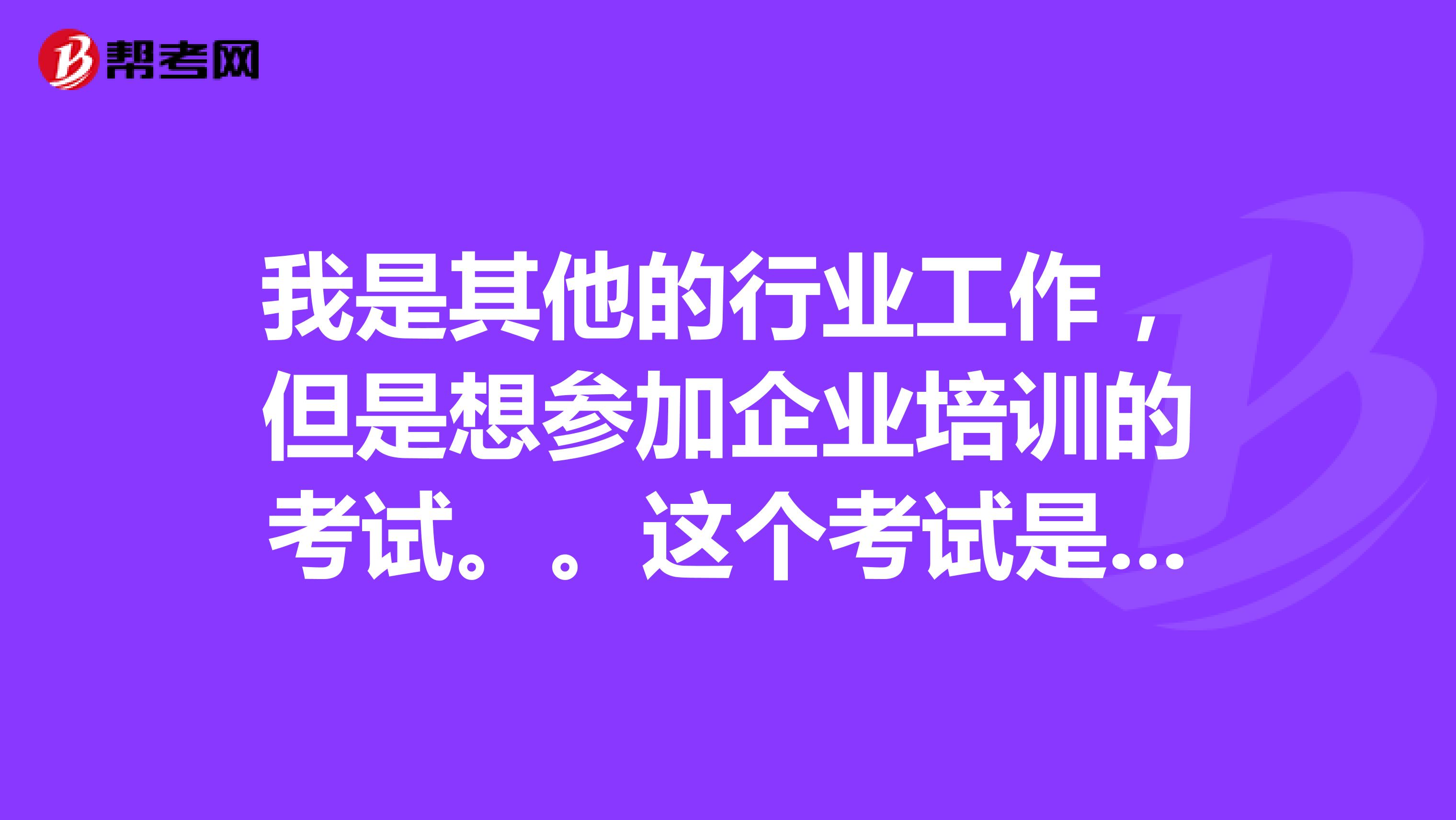 我是其他的行业工作，但是想参加企业培训的考试。。这个考试是考多久啊