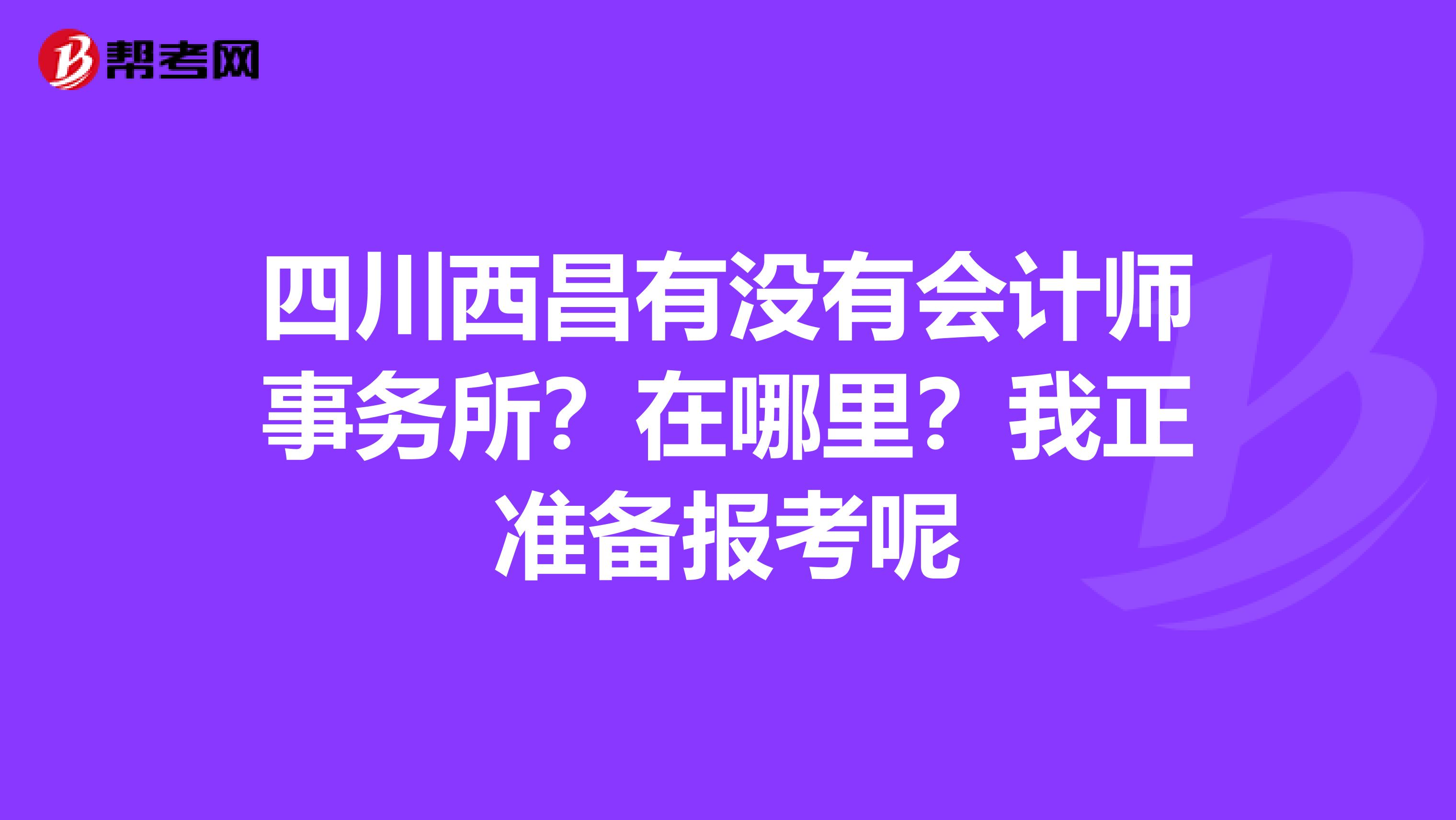 四川西昌有沒(méi)有會(huì)計(jì)師事務(wù)所？在哪里？我正準(zhǔn)備報(bào)考呢
