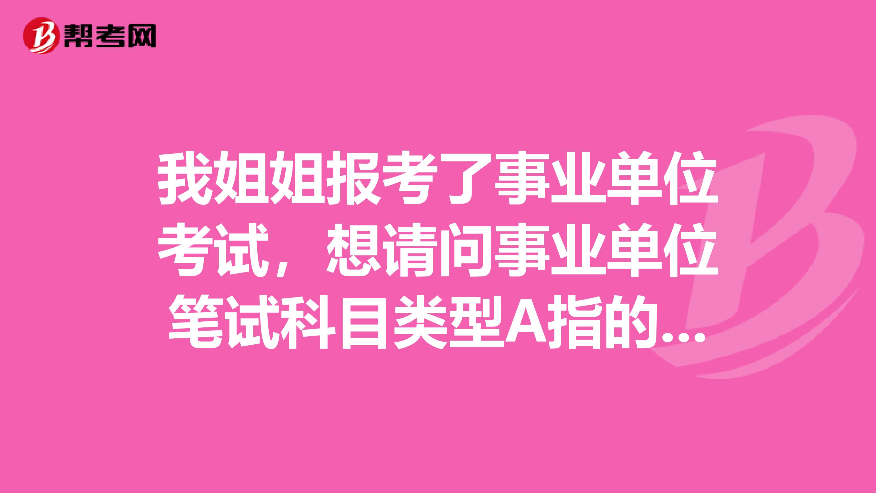 我姐姐报考了事业单位考试,想请问事业单位笔试科目类型A指的是什么?