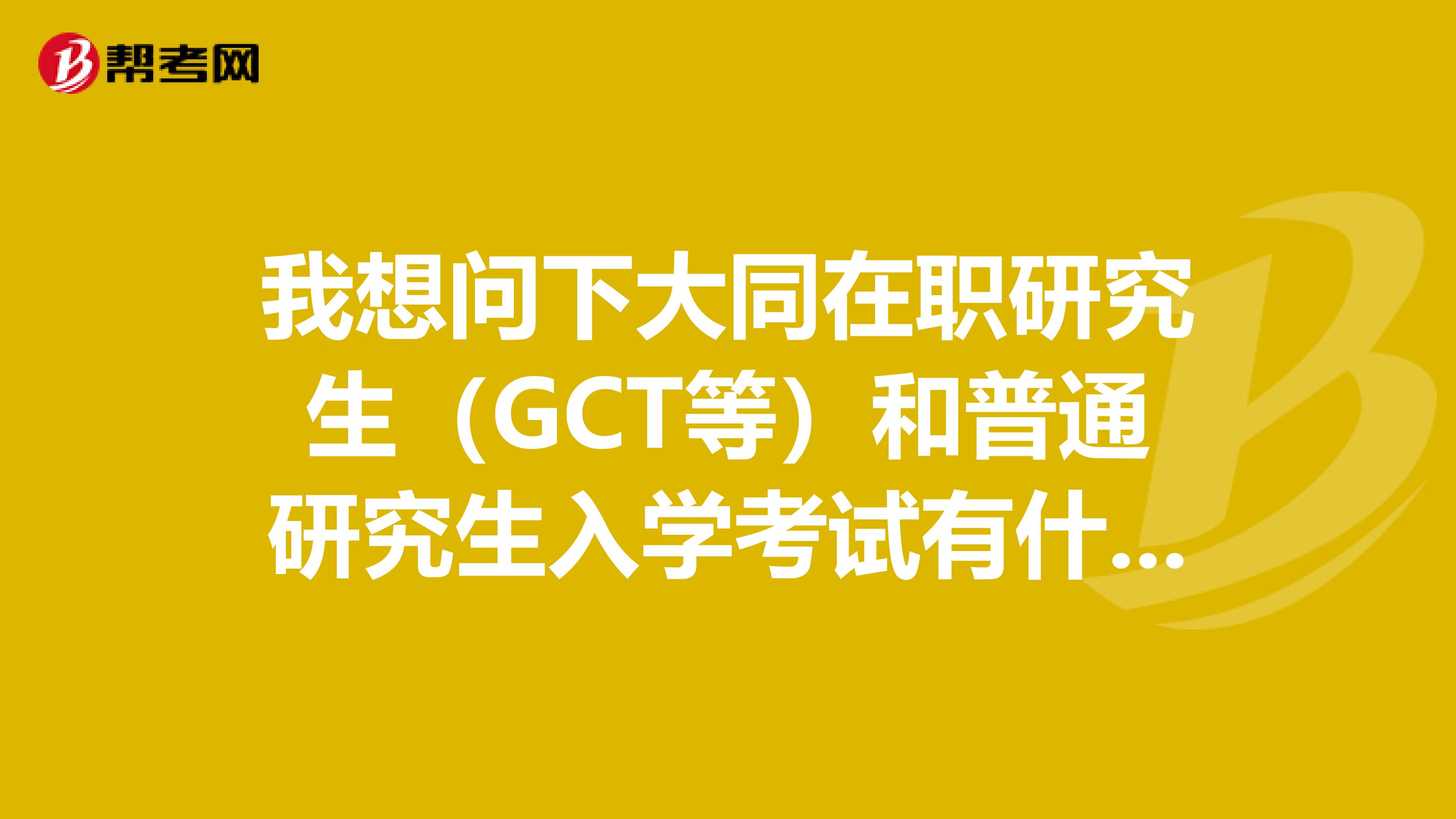 我想问下大同在职研究生（GCT等）和普通研究生入学考试有什么不同意义？一样吗？