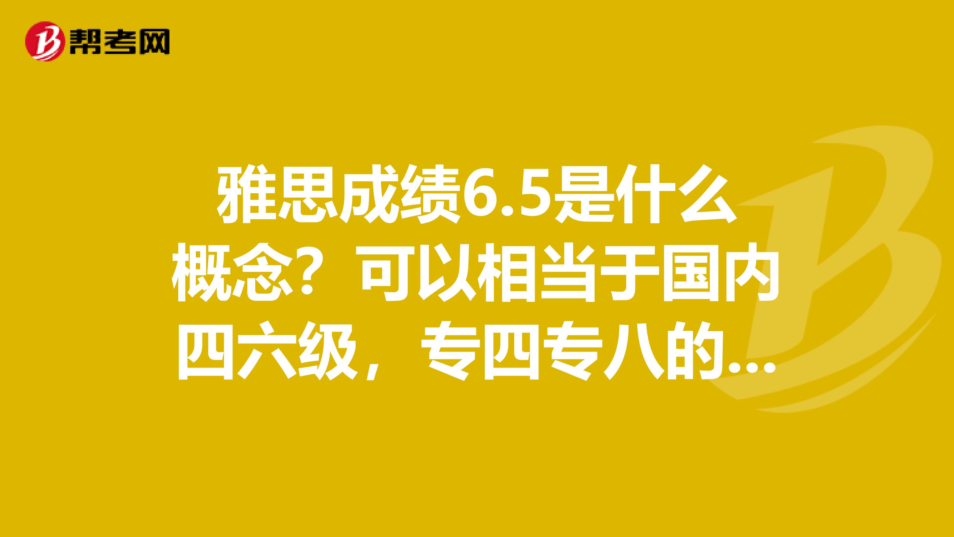 雅思成绩6.5是什么概念？可以相当于国内四六级，专四专八的多少分左右？