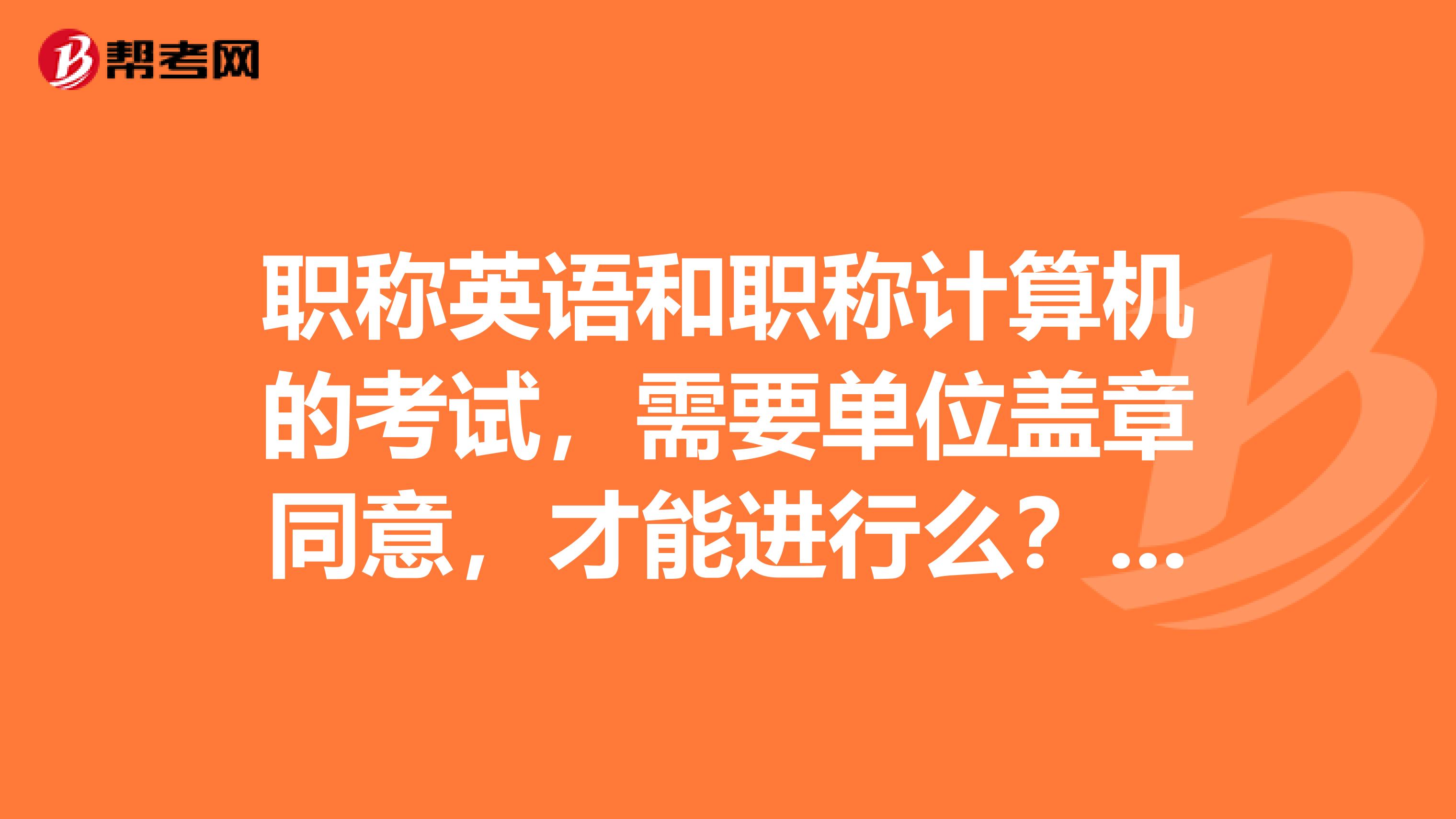 職稱英語和職稱計算機的考試，需要單位蓋章同意，才能進行么？沒有單位的同意，可以進行么？