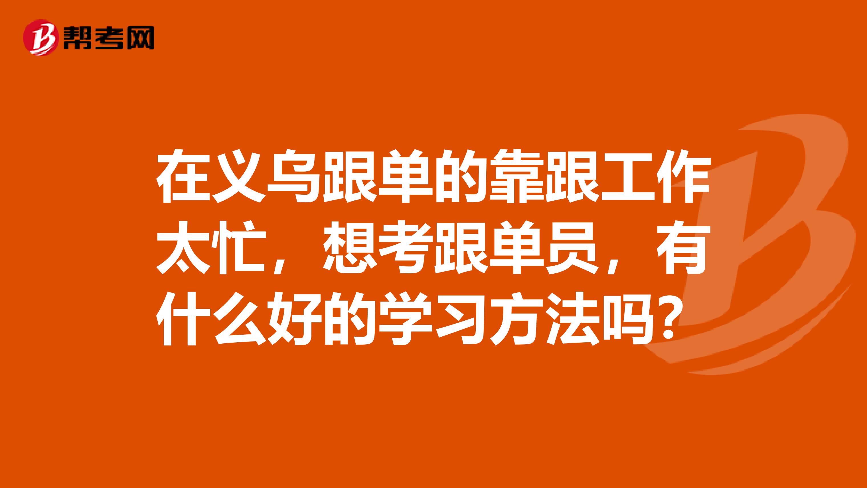 在义乌跟单的靠跟工作太忙，想考跟单员，有什么好的学习方法吗？