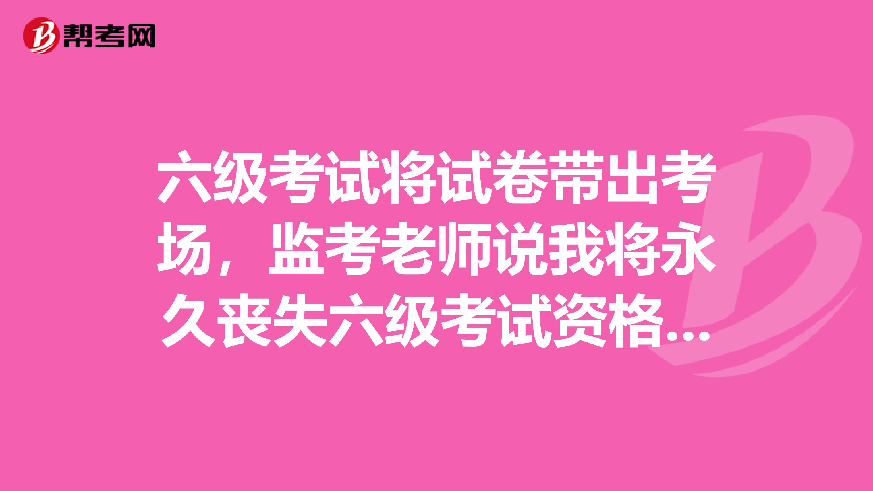 六级考试将试卷带出考场，监考老师说我将永久丧失六级考试资格，这是真的吗？长春的