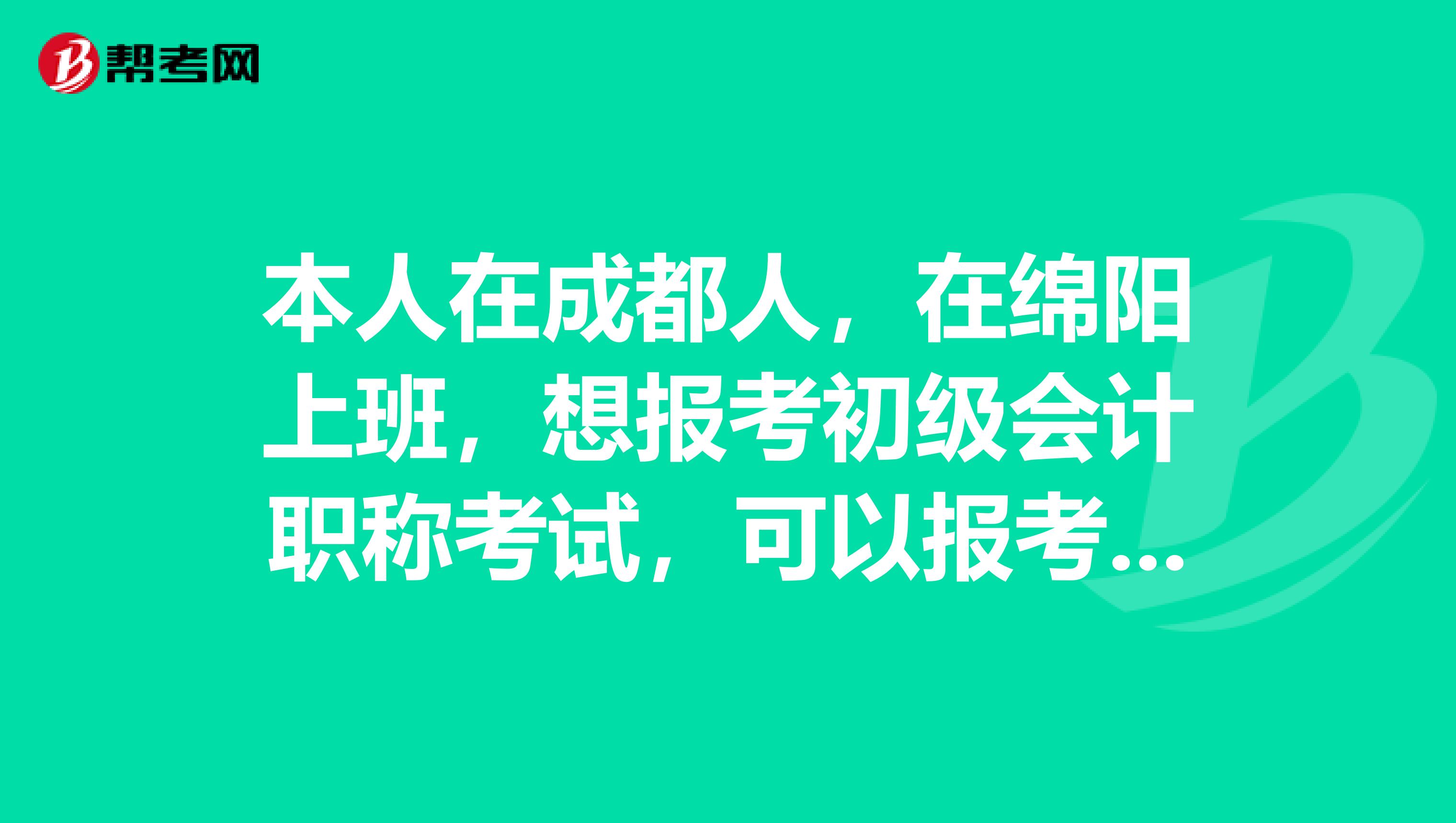 本人在成都人,在绵阳上班,想报考初级会计职称考试,可以报考成都地区的吗?