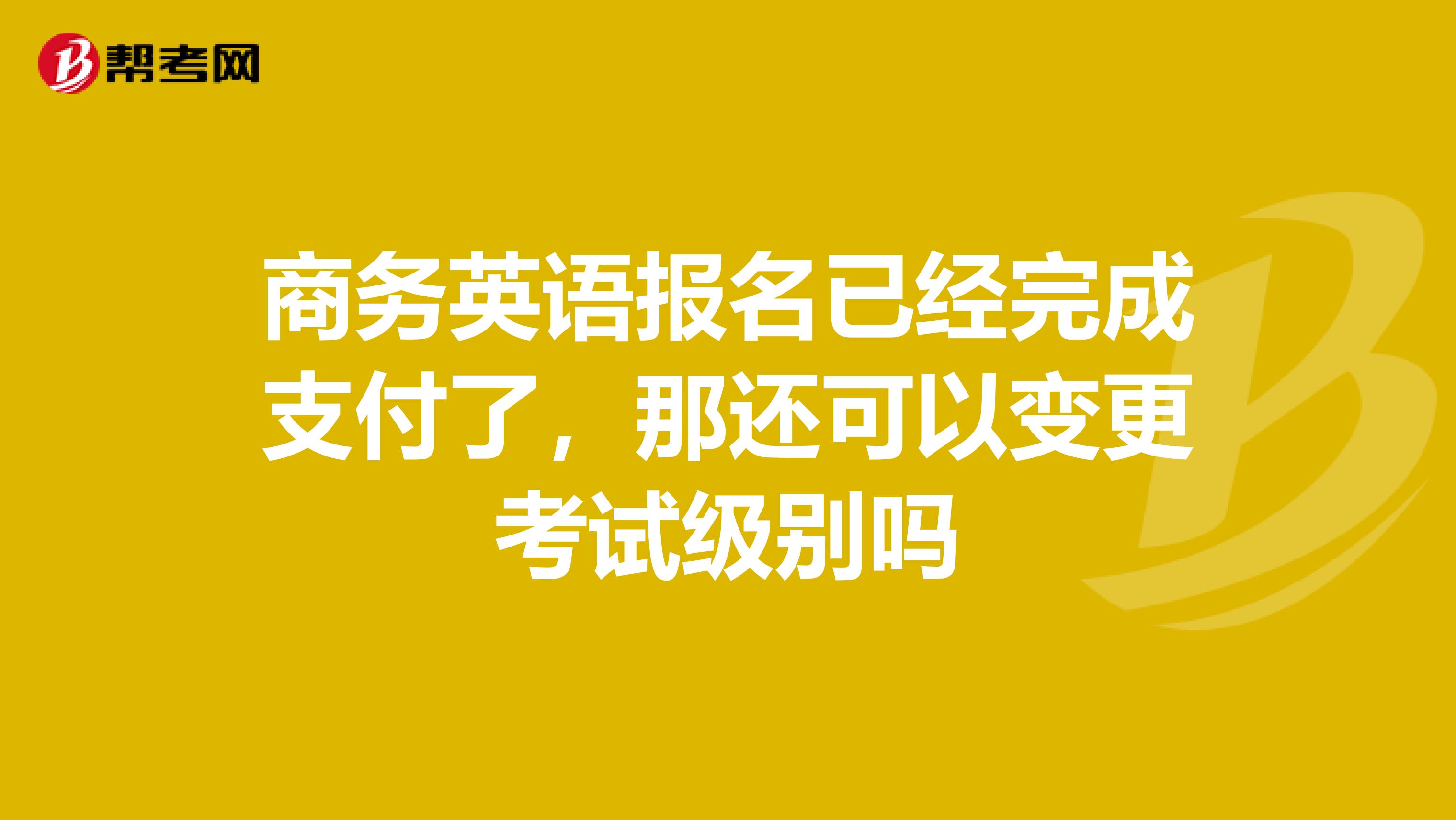 商务英语报名已经完成支付了，那还可以变更考试级别吗