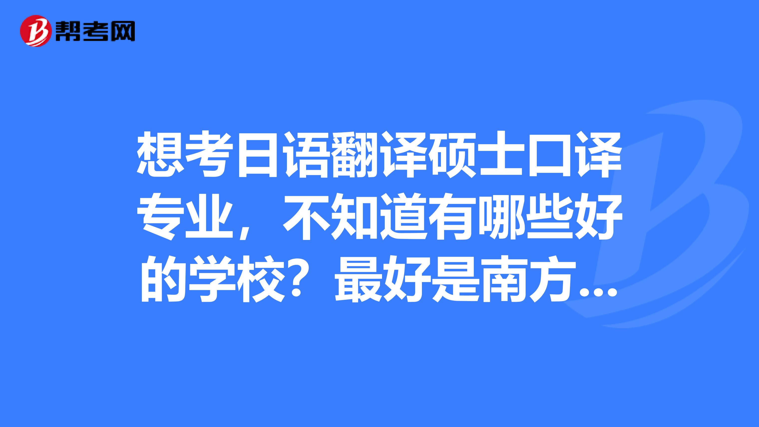 想考日语翻译硕士口译专业,不知道有哪些好的学校?最好是南方的。像是北京日研中心那种高级别的就算了。